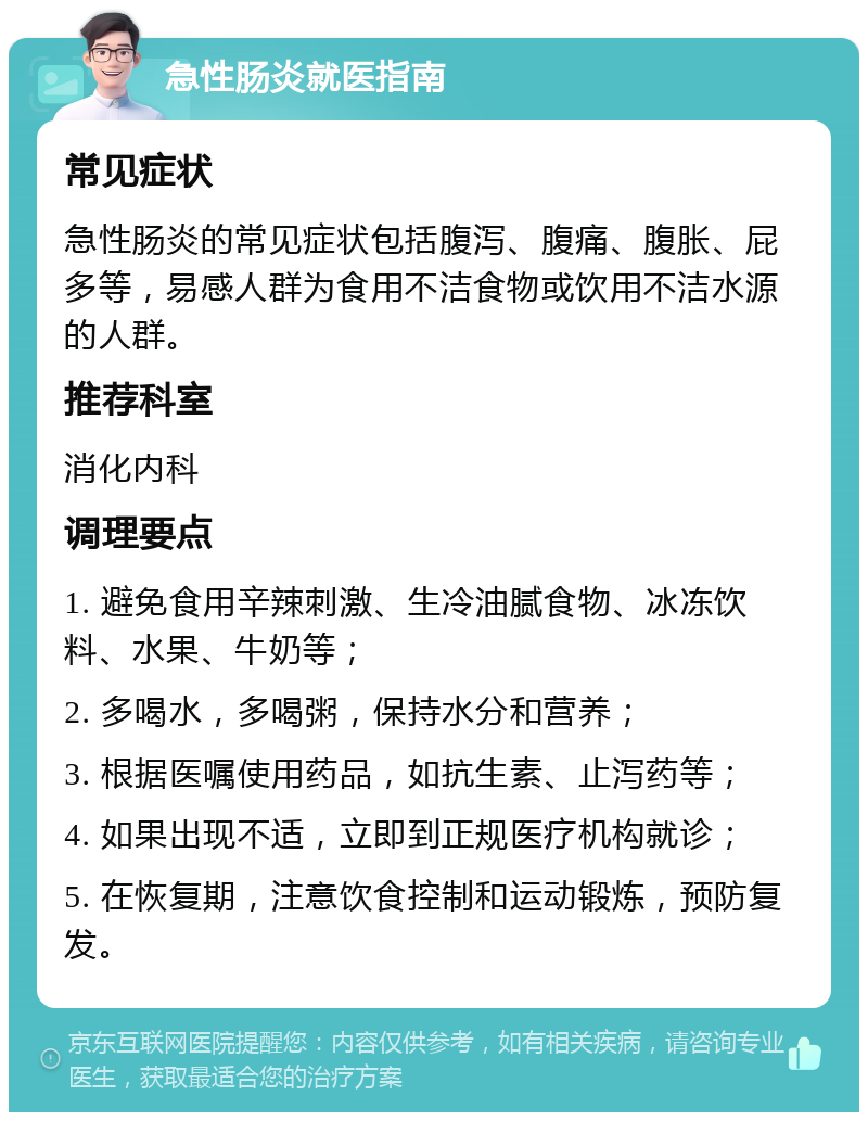 急性肠炎就医指南 常见症状 急性肠炎的常见症状包括腹泻、腹痛、腹胀、屁多等，易感人群为食用不洁食物或饮用不洁水源的人群。 推荐科室 消化内科 调理要点 1. 避免食用辛辣刺激、生冷油腻食物、冰冻饮料、水果、牛奶等； 2. 多喝水，多喝粥，保持水分和营养； 3. 根据医嘱使用药品，如抗生素、止泻药等； 4. 如果出现不适，立即到正规医疗机构就诊； 5. 在恢复期，注意饮食控制和运动锻炼，预防复发。