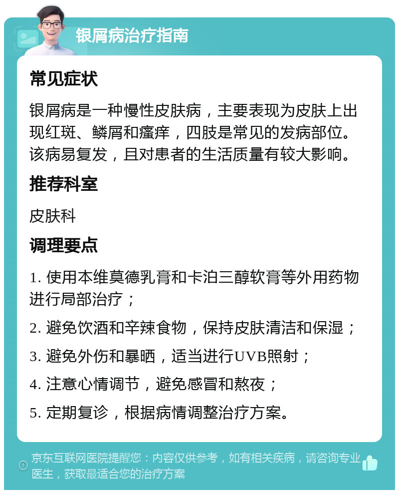 银屑病治疗指南 常见症状 银屑病是一种慢性皮肤病，主要表现为皮肤上出现红斑、鳞屑和瘙痒，四肢是常见的发病部位。该病易复发，且对患者的生活质量有较大影响。 推荐科室 皮肤科 调理要点 1. 使用本维莫德乳膏和卡泊三醇软膏等外用药物进行局部治疗； 2. 避免饮酒和辛辣食物，保持皮肤清洁和保湿； 3. 避免外伤和暴晒，适当进行UVB照射； 4. 注意心情调节，避免感冒和熬夜； 5. 定期复诊，根据病情调整治疗方案。