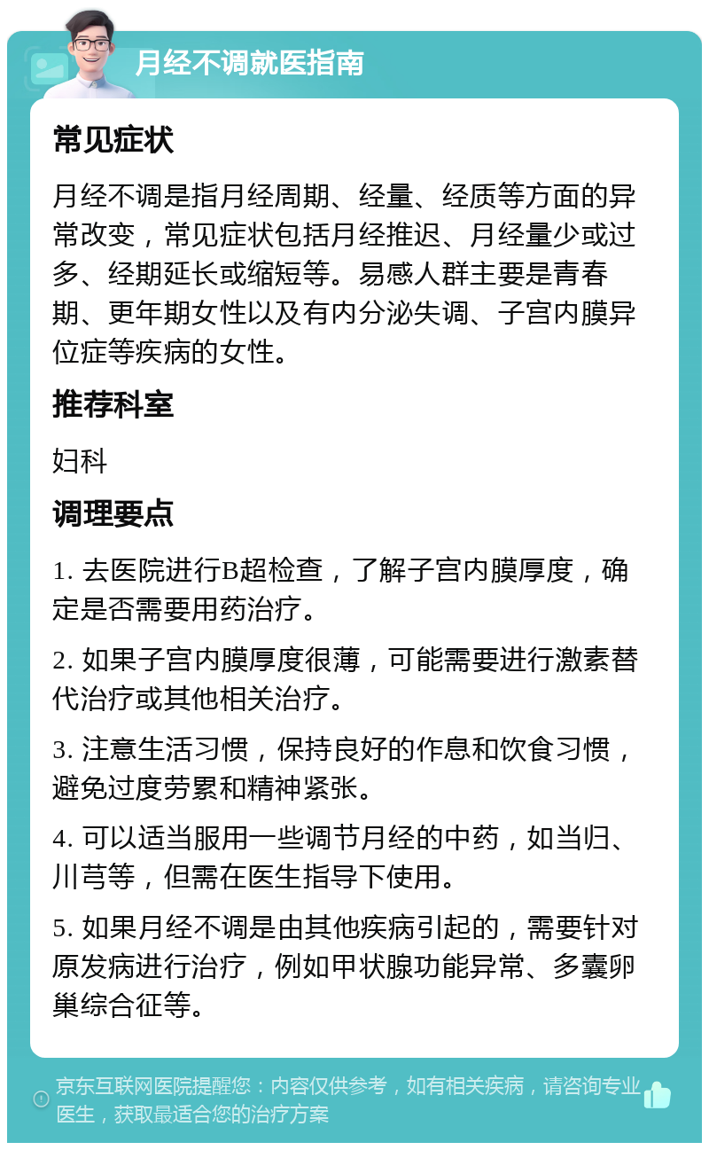 月经不调就医指南 常见症状 月经不调是指月经周期、经量、经质等方面的异常改变，常见症状包括月经推迟、月经量少或过多、经期延长或缩短等。易感人群主要是青春期、更年期女性以及有内分泌失调、子宫内膜异位症等疾病的女性。 推荐科室 妇科 调理要点 1. 去医院进行B超检查，了解子宫内膜厚度，确定是否需要用药治疗。 2. 如果子宫内膜厚度很薄，可能需要进行激素替代治疗或其他相关治疗。 3. 注意生活习惯，保持良好的作息和饮食习惯，避免过度劳累和精神紧张。 4. 可以适当服用一些调节月经的中药，如当归、川芎等，但需在医生指导下使用。 5. 如果月经不调是由其他疾病引起的，需要针对原发病进行治疗，例如甲状腺功能异常、多囊卵巢综合征等。