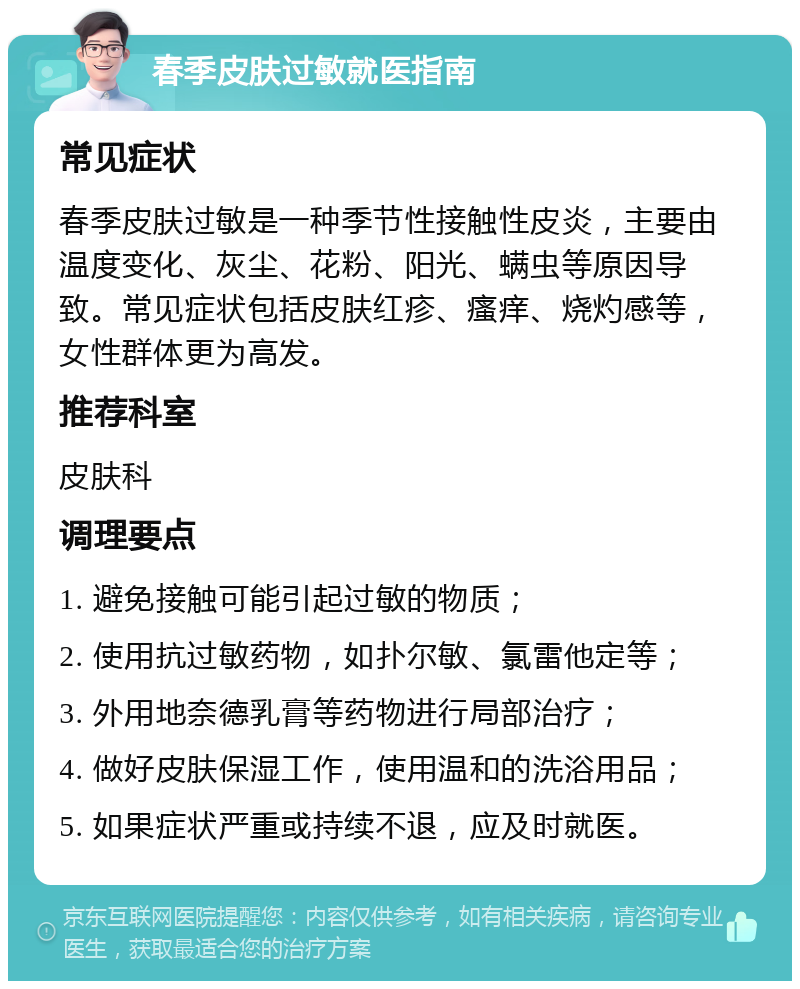 春季皮肤过敏就医指南 常见症状 春季皮肤过敏是一种季节性接触性皮炎，主要由温度变化、灰尘、花粉、阳光、螨虫等原因导致。常见症状包括皮肤红疹、瘙痒、烧灼感等，女性群体更为高发。 推荐科室 皮肤科 调理要点 1. 避免接触可能引起过敏的物质； 2. 使用抗过敏药物，如扑尔敏、氯雷他定等； 3. 外用地奈德乳膏等药物进行局部治疗； 4. 做好皮肤保湿工作，使用温和的洗浴用品； 5. 如果症状严重或持续不退，应及时就医。