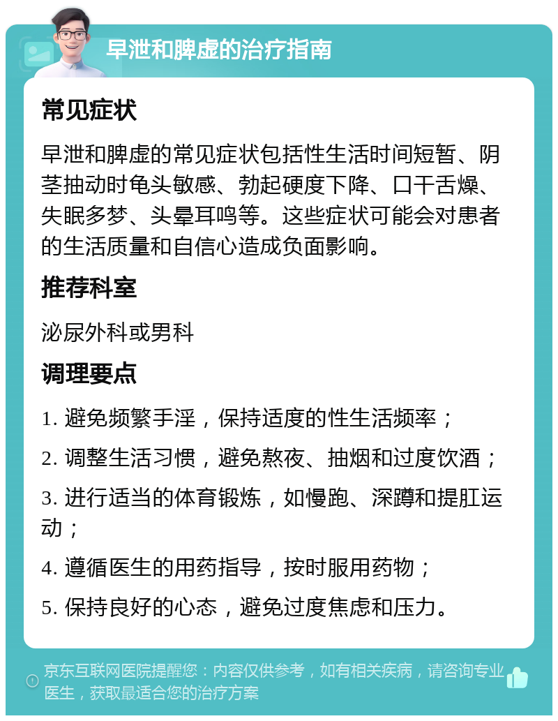 早泄和脾虚的治疗指南 常见症状 早泄和脾虚的常见症状包括性生活时间短暂、阴茎抽动时龟头敏感、勃起硬度下降、口干舌燥、失眠多梦、头晕耳鸣等。这些症状可能会对患者的生活质量和自信心造成负面影响。 推荐科室 泌尿外科或男科 调理要点 1. 避免频繁手淫，保持适度的性生活频率； 2. 调整生活习惯，避免熬夜、抽烟和过度饮酒； 3. 进行适当的体育锻炼，如慢跑、深蹲和提肛运动； 4. 遵循医生的用药指导，按时服用药物； 5. 保持良好的心态，避免过度焦虑和压力。