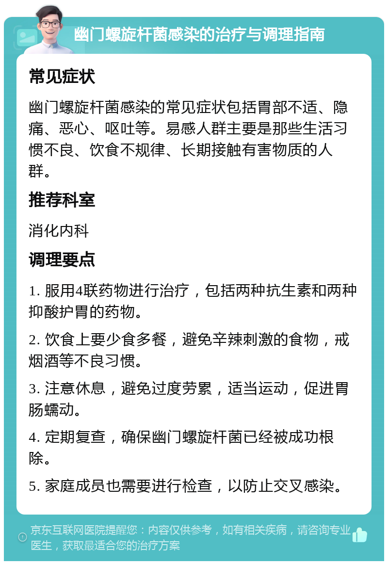 幽门螺旋杆菌感染的治疗与调理指南 常见症状 幽门螺旋杆菌感染的常见症状包括胃部不适、隐痛、恶心、呕吐等。易感人群主要是那些生活习惯不良、饮食不规律、长期接触有害物质的人群。 推荐科室 消化内科 调理要点 1. 服用4联药物进行治疗，包括两种抗生素和两种抑酸护胃的药物。 2. 饮食上要少食多餐，避免辛辣刺激的食物，戒烟酒等不良习惯。 3. 注意休息，避免过度劳累，适当运动，促进胃肠蠕动。 4. 定期复查，确保幽门螺旋杆菌已经被成功根除。 5. 家庭成员也需要进行检查，以防止交叉感染。