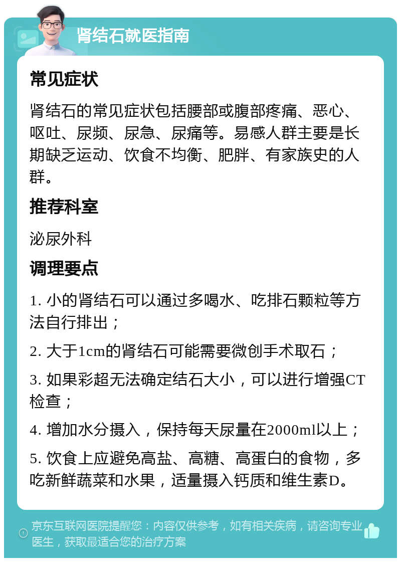 肾结石就医指南 常见症状 肾结石的常见症状包括腰部或腹部疼痛、恶心、呕吐、尿频、尿急、尿痛等。易感人群主要是长期缺乏运动、饮食不均衡、肥胖、有家族史的人群。 推荐科室 泌尿外科 调理要点 1. 小的肾结石可以通过多喝水、吃排石颗粒等方法自行排出； 2. 大于1cm的肾结石可能需要微创手术取石； 3. 如果彩超无法确定结石大小，可以进行增强CT检查； 4. 增加水分摄入，保持每天尿量在2000ml以上； 5. 饮食上应避免高盐、高糖、高蛋白的食物，多吃新鲜蔬菜和水果，适量摄入钙质和维生素D。