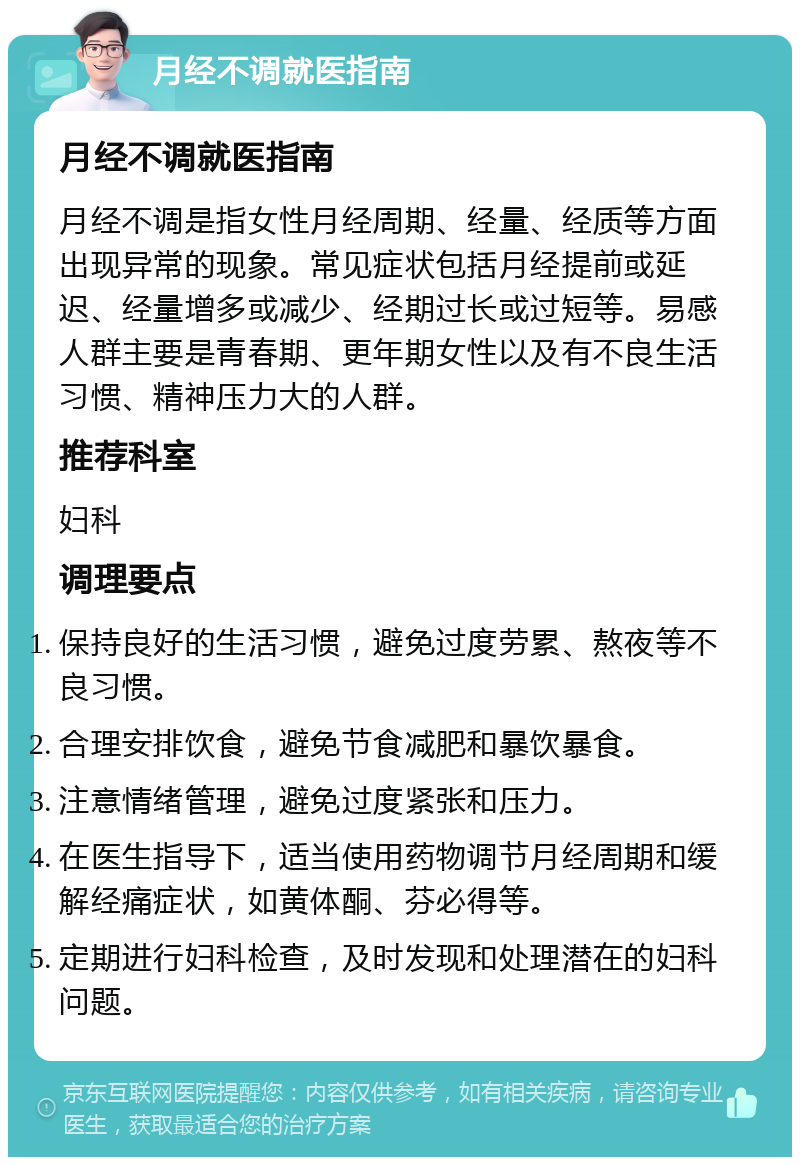 月经不调就医指南 月经不调就医指南 月经不调是指女性月经周期、经量、经质等方面出现异常的现象。常见症状包括月经提前或延迟、经量增多或减少、经期过长或过短等。易感人群主要是青春期、更年期女性以及有不良生活习惯、精神压力大的人群。 推荐科室 妇科 调理要点 保持良好的生活习惯，避免过度劳累、熬夜等不良习惯。 合理安排饮食，避免节食减肥和暴饮暴食。 注意情绪管理，避免过度紧张和压力。 在医生指导下，适当使用药物调节月经周期和缓解经痛症状，如黄体酮、芬必得等。 定期进行妇科检查，及时发现和处理潜在的妇科问题。