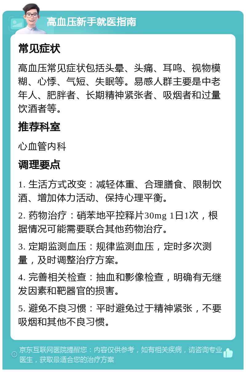 高血压新手就医指南 常见症状 高血压常见症状包括头晕、头痛、耳鸣、视物模糊、心悸、气短、失眠等。易感人群主要是中老年人、肥胖者、长期精神紧张者、吸烟者和过量饮酒者等。 推荐科室 心血管内科 调理要点 1. 生活方式改变：减轻体重、合理膳食、限制饮酒、增加体力活动、保持心理平衡。 2. 药物治疗：硝苯地平控释片30mg 1日1次，根据情况可能需要联合其他药物治疗。 3. 定期监测血压：规律监测血压，定时多次测量，及时调整治疗方案。 4. 完善相关检查：抽血和影像检查，明确有无继发因素和靶器官的损害。 5. 避免不良习惯：平时避免过于精神紧张，不要吸烟和其他不良习惯。