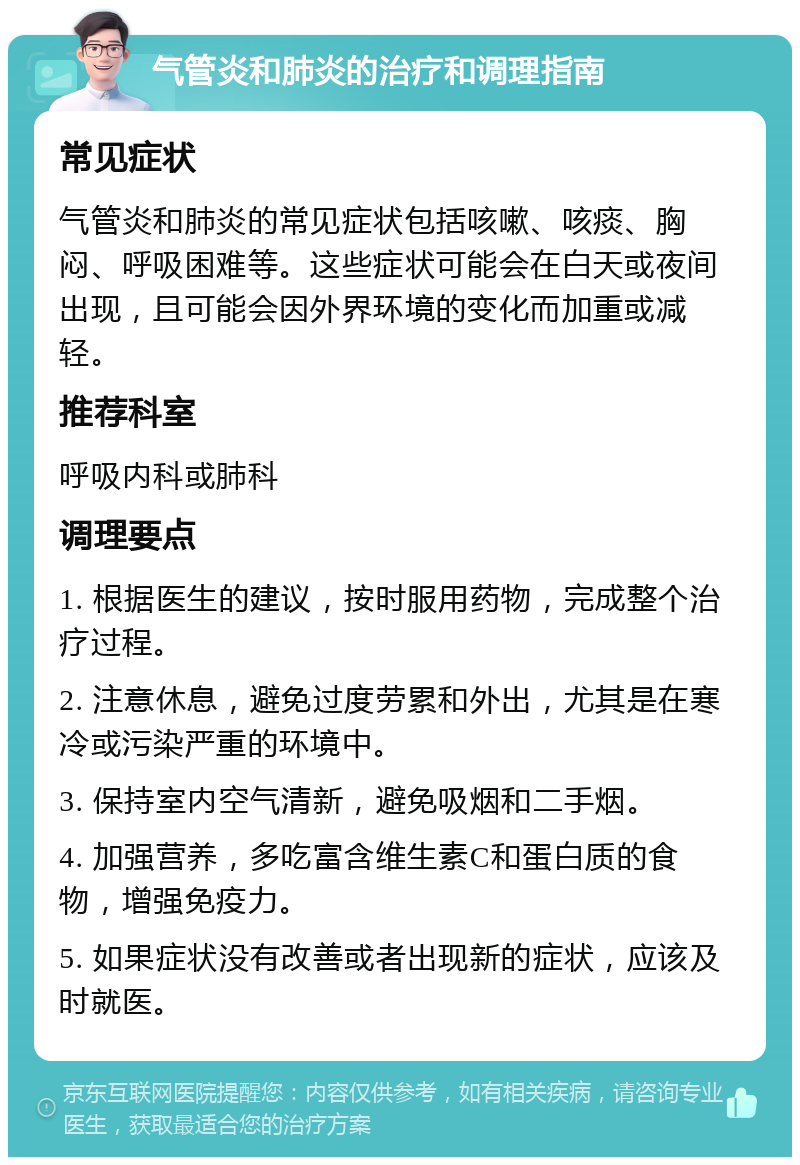 气管炎和肺炎的治疗和调理指南 常见症状 气管炎和肺炎的常见症状包括咳嗽、咳痰、胸闷、呼吸困难等。这些症状可能会在白天或夜间出现，且可能会因外界环境的变化而加重或减轻。 推荐科室 呼吸内科或肺科 调理要点 1. 根据医生的建议，按时服用药物，完成整个治疗过程。 2. 注意休息，避免过度劳累和外出，尤其是在寒冷或污染严重的环境中。 3. 保持室内空气清新，避免吸烟和二手烟。 4. 加强营养，多吃富含维生素C和蛋白质的食物，增强免疫力。 5. 如果症状没有改善或者出现新的症状，应该及时就医。