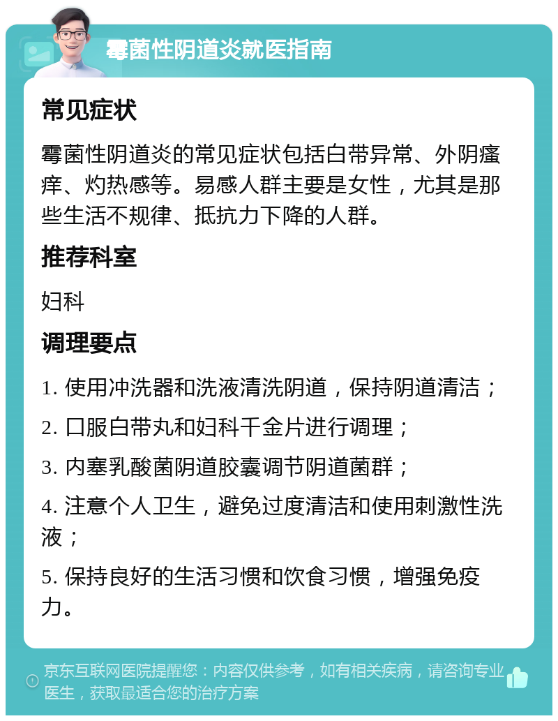 霉菌性阴道炎就医指南 常见症状 霉菌性阴道炎的常见症状包括白带异常、外阴瘙痒、灼热感等。易感人群主要是女性，尤其是那些生活不规律、抵抗力下降的人群。 推荐科室 妇科 调理要点 1. 使用冲洗器和洗液清洗阴道，保持阴道清洁； 2. 口服白带丸和妇科千金片进行调理； 3. 内塞乳酸菌阴道胶囊调节阴道菌群； 4. 注意个人卫生，避免过度清洁和使用刺激性洗液； 5. 保持良好的生活习惯和饮食习惯，增强免疫力。