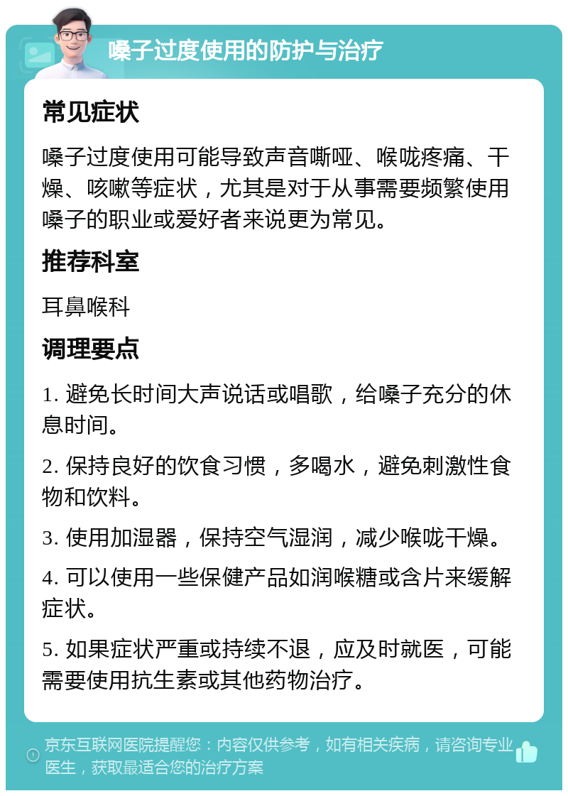 嗓子过度使用的防护与治疗 常见症状 嗓子过度使用可能导致声音嘶哑、喉咙疼痛、干燥、咳嗽等症状，尤其是对于从事需要频繁使用嗓子的职业或爱好者来说更为常见。 推荐科室 耳鼻喉科 调理要点 1. 避免长时间大声说话或唱歌，给嗓子充分的休息时间。 2. 保持良好的饮食习惯，多喝水，避免刺激性食物和饮料。 3. 使用加湿器，保持空气湿润，减少喉咙干燥。 4. 可以使用一些保健产品如润喉糖或含片来缓解症状。 5. 如果症状严重或持续不退，应及时就医，可能需要使用抗生素或其他药物治疗。