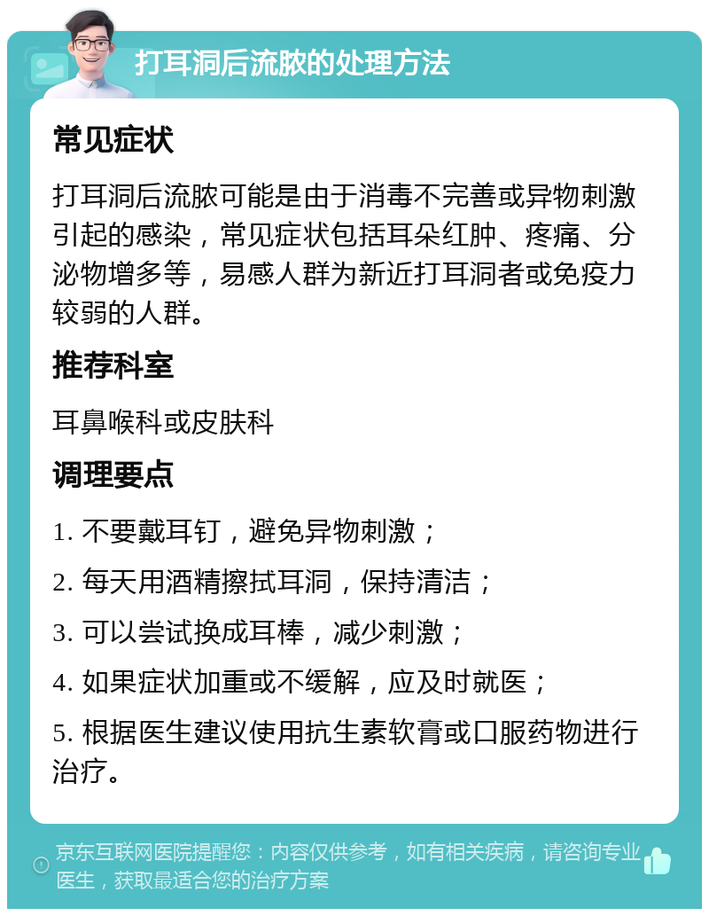 打耳洞后流脓的处理方法 常见症状 打耳洞后流脓可能是由于消毒不完善或异物刺激引起的感染，常见症状包括耳朵红肿、疼痛、分泌物增多等，易感人群为新近打耳洞者或免疫力较弱的人群。 推荐科室 耳鼻喉科或皮肤科 调理要点 1. 不要戴耳钉，避免异物刺激； 2. 每天用酒精擦拭耳洞，保持清洁； 3. 可以尝试换成耳棒，减少刺激； 4. 如果症状加重或不缓解，应及时就医； 5. 根据医生建议使用抗生素软膏或口服药物进行治疗。