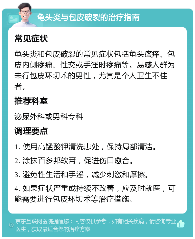 龟头炎与包皮破裂的治疗指南 常见症状 龟头炎和包皮破裂的常见症状包括龟头瘙痒、包皮内侧疼痛、性交或手淫时疼痛等。易感人群为未行包皮环切术的男性，尤其是个人卫生不佳者。 推荐科室 泌尿外科或男科专科 调理要点 1. 使用高锰酸钾清洗患处，保持局部清洁。 2. 涂抹百多邦软膏，促进伤口愈合。 3. 避免性生活和手淫，减少刺激和摩擦。 4. 如果症状严重或持续不改善，应及时就医，可能需要进行包皮环切术等治疗措施。