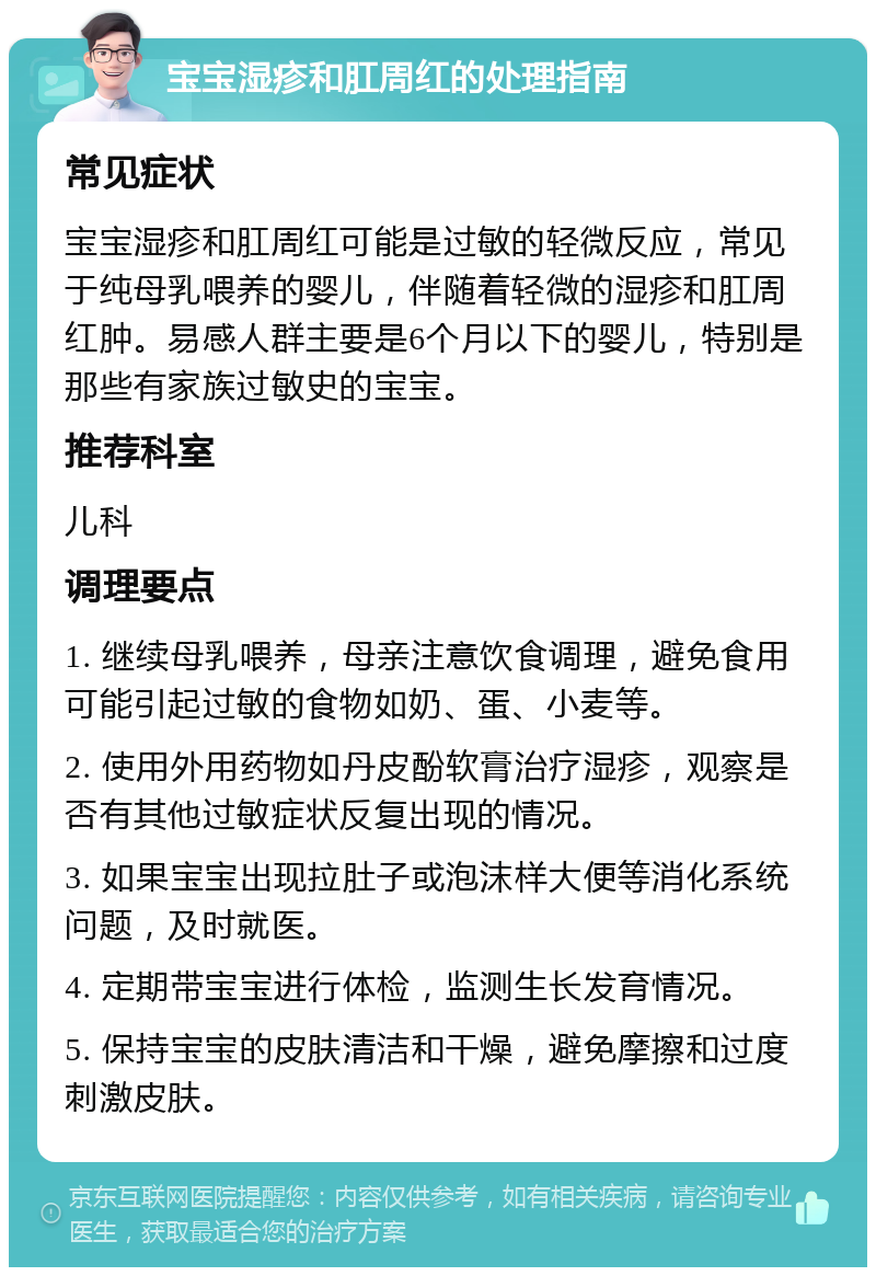 宝宝湿疹和肛周红的处理指南 常见症状 宝宝湿疹和肛周红可能是过敏的轻微反应，常见于纯母乳喂养的婴儿，伴随着轻微的湿疹和肛周红肿。易感人群主要是6个月以下的婴儿，特别是那些有家族过敏史的宝宝。 推荐科室 儿科 调理要点 1. 继续母乳喂养，母亲注意饮食调理，避免食用可能引起过敏的食物如奶、蛋、小麦等。 2. 使用外用药物如丹皮酚软膏治疗湿疹，观察是否有其他过敏症状反复出现的情况。 3. 如果宝宝出现拉肚子或泡沫样大便等消化系统问题，及时就医。 4. 定期带宝宝进行体检，监测生长发育情况。 5. 保持宝宝的皮肤清洁和干燥，避免摩擦和过度刺激皮肤。