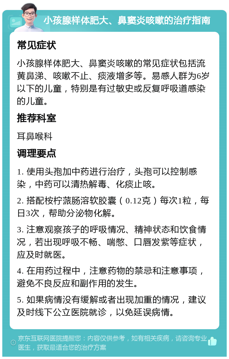 小孩腺样体肥大、鼻窦炎咳嗽的治疗指南 常见症状 小孩腺样体肥大、鼻窦炎咳嗽的常见症状包括流黄鼻涕、咳嗽不止、痰液增多等。易感人群为6岁以下的儿童，特别是有过敏史或反复呼吸道感染的儿童。 推荐科室 耳鼻喉科 调理要点 1. 使用头孢加中药进行治疗，头孢可以控制感染，中药可以清热解毒、化痰止咳。 2. 搭配桉柠蒎肠溶软胶囊（0.12克）每次1粒，每日3次，帮助分泌物化解。 3. 注意观察孩子的呼吸情况、精神状态和饮食情况，若出现呼吸不畅、喘憋、口唇发紫等症状，应及时就医。 4. 在用药过程中，注意药物的禁忌和注意事项，避免不良反应和副作用的发生。 5. 如果病情没有缓解或者出现加重的情况，建议及时线下公立医院就诊，以免延误病情。