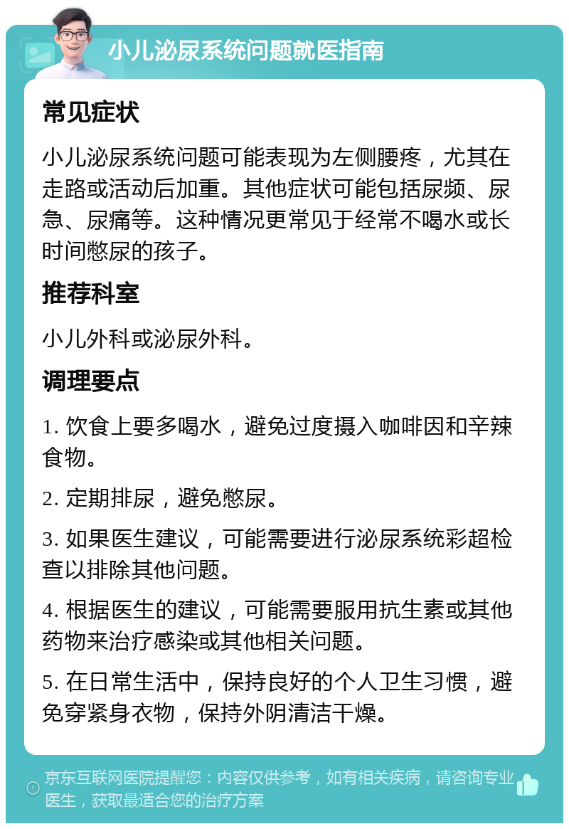 小儿泌尿系统问题就医指南 常见症状 小儿泌尿系统问题可能表现为左侧腰疼，尤其在走路或活动后加重。其他症状可能包括尿频、尿急、尿痛等。这种情况更常见于经常不喝水或长时间憋尿的孩子。 推荐科室 小儿外科或泌尿外科。 调理要点 1. 饮食上要多喝水，避免过度摄入咖啡因和辛辣食物。 2. 定期排尿，避免憋尿。 3. 如果医生建议，可能需要进行泌尿系统彩超检查以排除其他问题。 4. 根据医生的建议，可能需要服用抗生素或其他药物来治疗感染或其他相关问题。 5. 在日常生活中，保持良好的个人卫生习惯，避免穿紧身衣物，保持外阴清洁干燥。