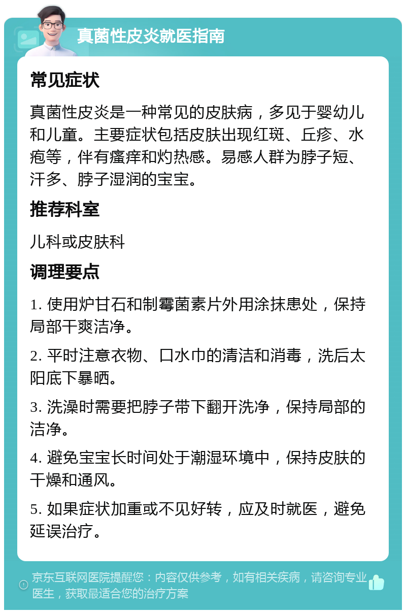 真菌性皮炎就医指南 常见症状 真菌性皮炎是一种常见的皮肤病，多见于婴幼儿和儿童。主要症状包括皮肤出现红斑、丘疹、水疱等，伴有瘙痒和灼热感。易感人群为脖子短、汗多、脖子湿润的宝宝。 推荐科室 儿科或皮肤科 调理要点 1. 使用炉甘石和制霉菌素片外用涂抹患处，保持局部干爽洁净。 2. 平时注意衣物、口水巾的清洁和消毒，洗后太阳底下暴晒。 3. 洗澡时需要把脖子带下翻开洗净，保持局部的洁净。 4. 避免宝宝长时间处于潮湿环境中，保持皮肤的干燥和通风。 5. 如果症状加重或不见好转，应及时就医，避免延误治疗。