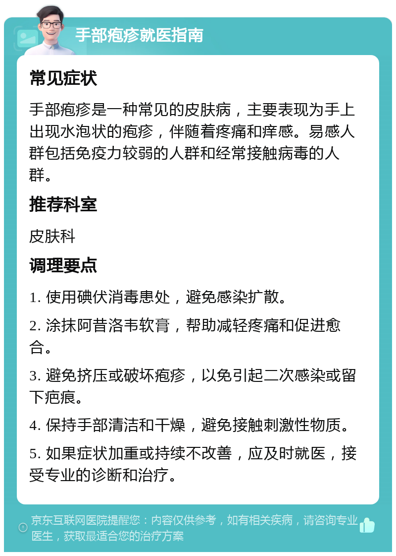 手部疱疹就医指南 常见症状 手部疱疹是一种常见的皮肤病，主要表现为手上出现水泡状的疱疹，伴随着疼痛和痒感。易感人群包括免疫力较弱的人群和经常接触病毒的人群。 推荐科室 皮肤科 调理要点 1. 使用碘伏消毒患处，避免感染扩散。 2. 涂抹阿昔洛韦软膏，帮助减轻疼痛和促进愈合。 3. 避免挤压或破坏疱疹，以免引起二次感染或留下疤痕。 4. 保持手部清洁和干燥，避免接触刺激性物质。 5. 如果症状加重或持续不改善，应及时就医，接受专业的诊断和治疗。