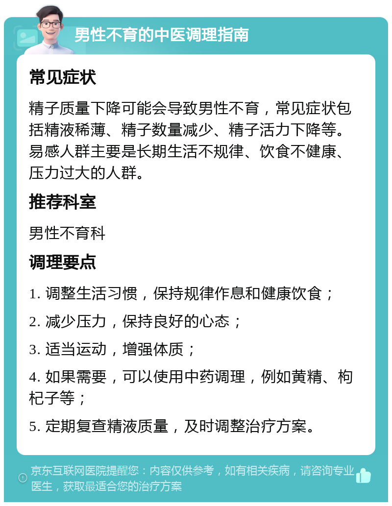 男性不育的中医调理指南 常见症状 精子质量下降可能会导致男性不育，常见症状包括精液稀薄、精子数量减少、精子活力下降等。易感人群主要是长期生活不规律、饮食不健康、压力过大的人群。 推荐科室 男性不育科 调理要点 1. 调整生活习惯，保持规律作息和健康饮食； 2. 减少压力，保持良好的心态； 3. 适当运动，增强体质； 4. 如果需要，可以使用中药调理，例如黄精、枸杞子等； 5. 定期复查精液质量，及时调整治疗方案。