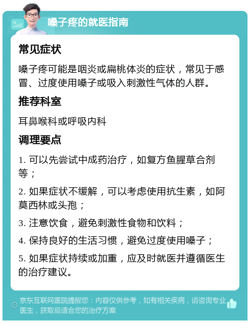 嗓子疼的就医指南 常见症状 嗓子疼可能是咽炎或扁桃体炎的症状，常见于感冒、过度使用嗓子或吸入刺激性气体的人群。 推荐科室 耳鼻喉科或呼吸内科 调理要点 1. 可以先尝试中成药治疗，如复方鱼腥草合剂等； 2. 如果症状不缓解，可以考虑使用抗生素，如阿莫西林或头孢； 3. 注意饮食，避免刺激性食物和饮料； 4. 保持良好的生活习惯，避免过度使用嗓子； 5. 如果症状持续或加重，应及时就医并遵循医生的治疗建议。