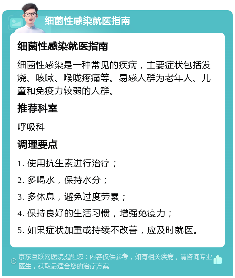 细菌性感染就医指南 细菌性感染就医指南 细菌性感染是一种常见的疾病，主要症状包括发烧、咳嗽、喉咙疼痛等。易感人群为老年人、儿童和免疫力较弱的人群。 推荐科室 呼吸科 调理要点 1. 使用抗生素进行治疗； 2. 多喝水，保持水分； 3. 多休息，避免过度劳累； 4. 保持良好的生活习惯，增强免疫力； 5. 如果症状加重或持续不改善，应及时就医。