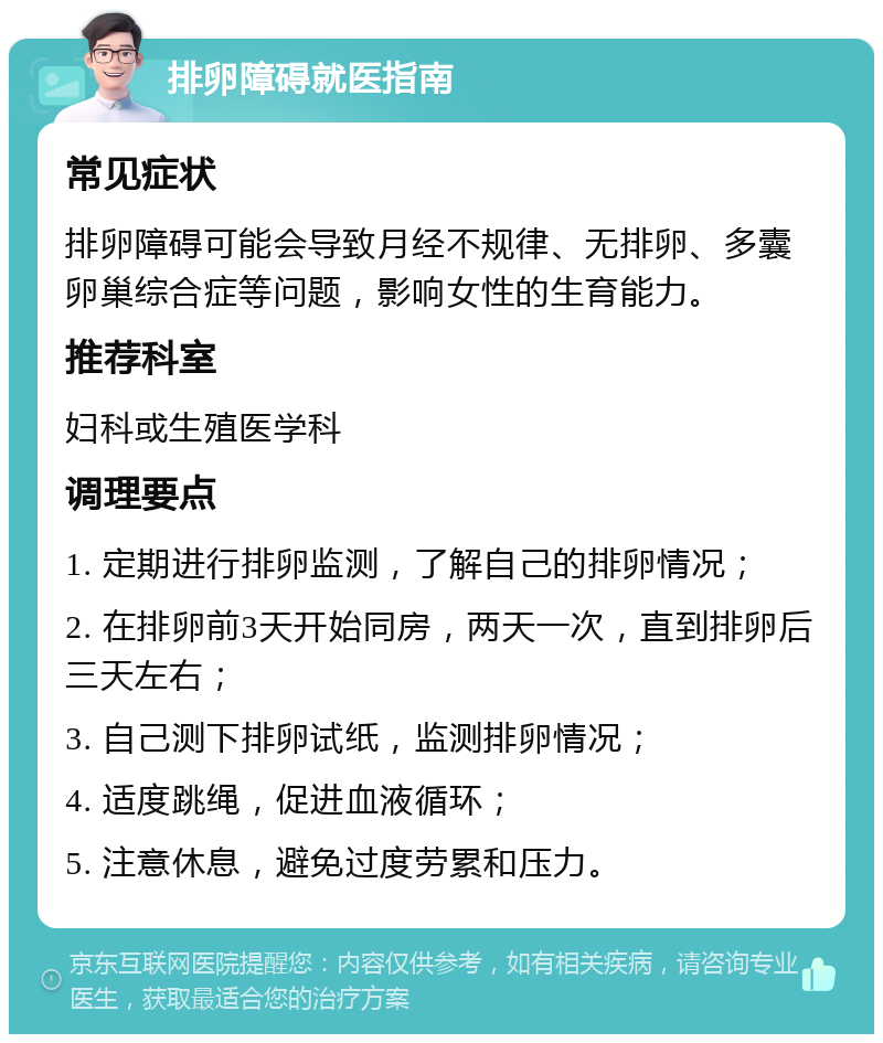 排卵障碍就医指南 常见症状 排卵障碍可能会导致月经不规律、无排卵、多囊卵巢综合症等问题，影响女性的生育能力。 推荐科室 妇科或生殖医学科 调理要点 1. 定期进行排卵监测，了解自己的排卵情况； 2. 在排卵前3天开始同房，两天一次，直到排卵后三天左右； 3. 自己测下排卵试纸，监测排卵情况； 4. 适度跳绳，促进血液循环； 5. 注意休息，避免过度劳累和压力。