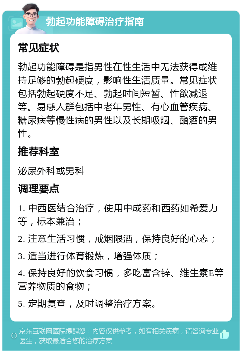 勃起功能障碍治疗指南 常见症状 勃起功能障碍是指男性在性生活中无法获得或维持足够的勃起硬度，影响性生活质量。常见症状包括勃起硬度不足、勃起时间短暂、性欲减退等。易感人群包括中老年男性、有心血管疾病、糖尿病等慢性病的男性以及长期吸烟、酗酒的男性。 推荐科室 泌尿外科或男科 调理要点 1. 中西医结合治疗，使用中成药和西药如希爱力等，标本兼治； 2. 注意生活习惯，戒烟限酒，保持良好的心态； 3. 适当进行体育锻炼，增强体质； 4. 保持良好的饮食习惯，多吃富含锌、维生素E等营养物质的食物； 5. 定期复查，及时调整治疗方案。