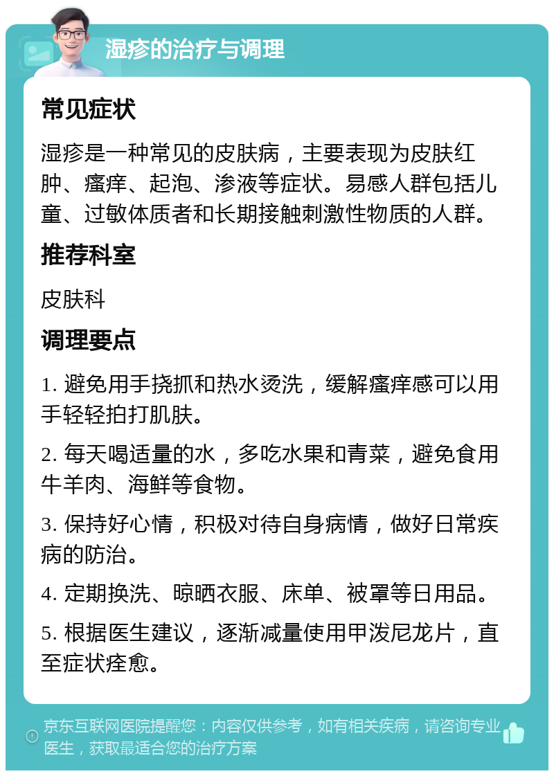 湿疹的治疗与调理 常见症状 湿疹是一种常见的皮肤病，主要表现为皮肤红肿、瘙痒、起泡、渗液等症状。易感人群包括儿童、过敏体质者和长期接触刺激性物质的人群。 推荐科室 皮肤科 调理要点 1. 避免用手挠抓和热水烫洗，缓解瘙痒感可以用手轻轻拍打肌肤。 2. 每天喝适量的水，多吃水果和青菜，避免食用牛羊肉、海鲜等食物。 3. 保持好心情，积极对待自身病情，做好日常疾病的防治。 4. 定期换洗、晾晒衣服、床单、被罩等日用品。 5. 根据医生建议，逐渐减量使用甲泼尼龙片，直至症状痊愈。