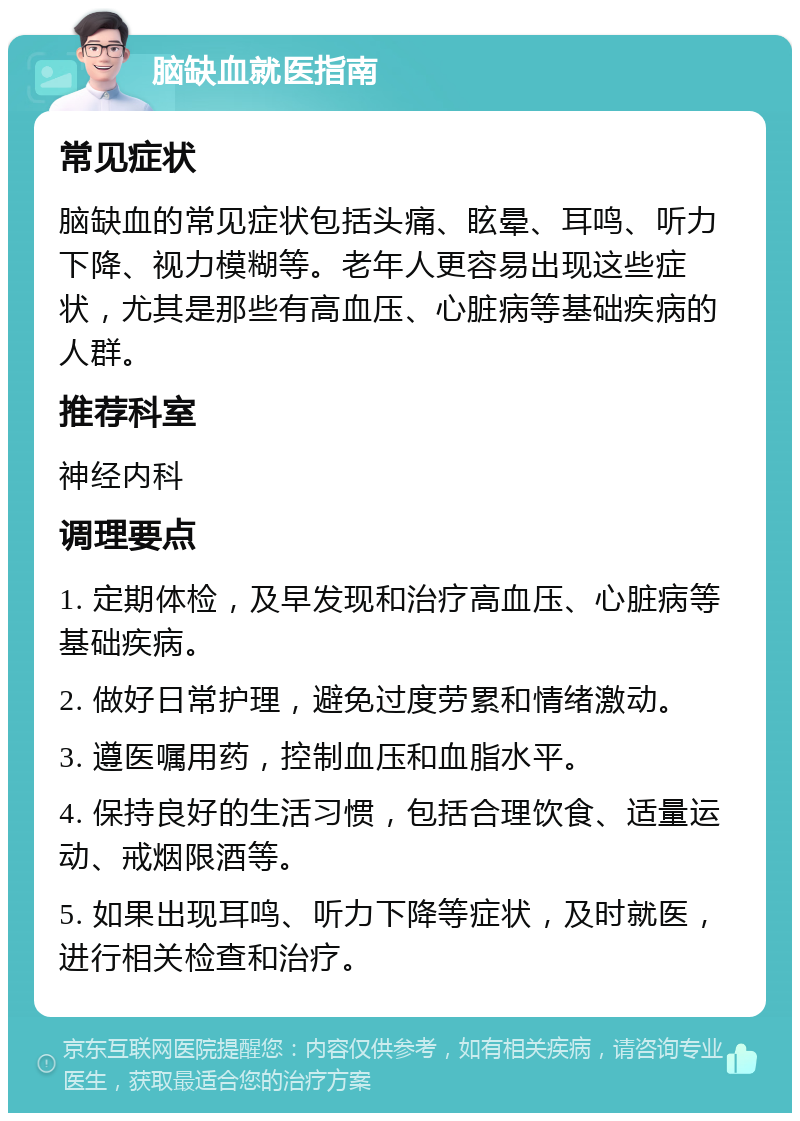 脑缺血就医指南 常见症状 脑缺血的常见症状包括头痛、眩晕、耳鸣、听力下降、视力模糊等。老年人更容易出现这些症状，尤其是那些有高血压、心脏病等基础疾病的人群。 推荐科室 神经内科 调理要点 1. 定期体检，及早发现和治疗高血压、心脏病等基础疾病。 2. 做好日常护理，避免过度劳累和情绪激动。 3. 遵医嘱用药，控制血压和血脂水平。 4. 保持良好的生活习惯，包括合理饮食、适量运动、戒烟限酒等。 5. 如果出现耳鸣、听力下降等症状，及时就医，进行相关检查和治疗。