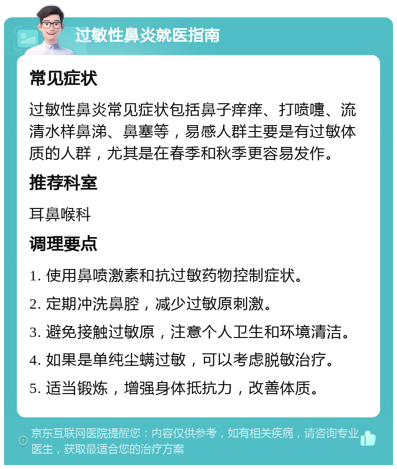 过敏性鼻炎就医指南 常见症状 过敏性鼻炎常见症状包括鼻子痒痒、打喷嚏、流清水样鼻涕、鼻塞等，易感人群主要是有过敏体质的人群，尤其是在春季和秋季更容易发作。 推荐科室 耳鼻喉科 调理要点 1. 使用鼻喷激素和抗过敏药物控制症状。 2. 定期冲洗鼻腔，减少过敏原刺激。 3. 避免接触过敏原，注意个人卫生和环境清洁。 4. 如果是单纯尘螨过敏，可以考虑脱敏治疗。 5. 适当锻炼，增强身体抵抗力，改善体质。