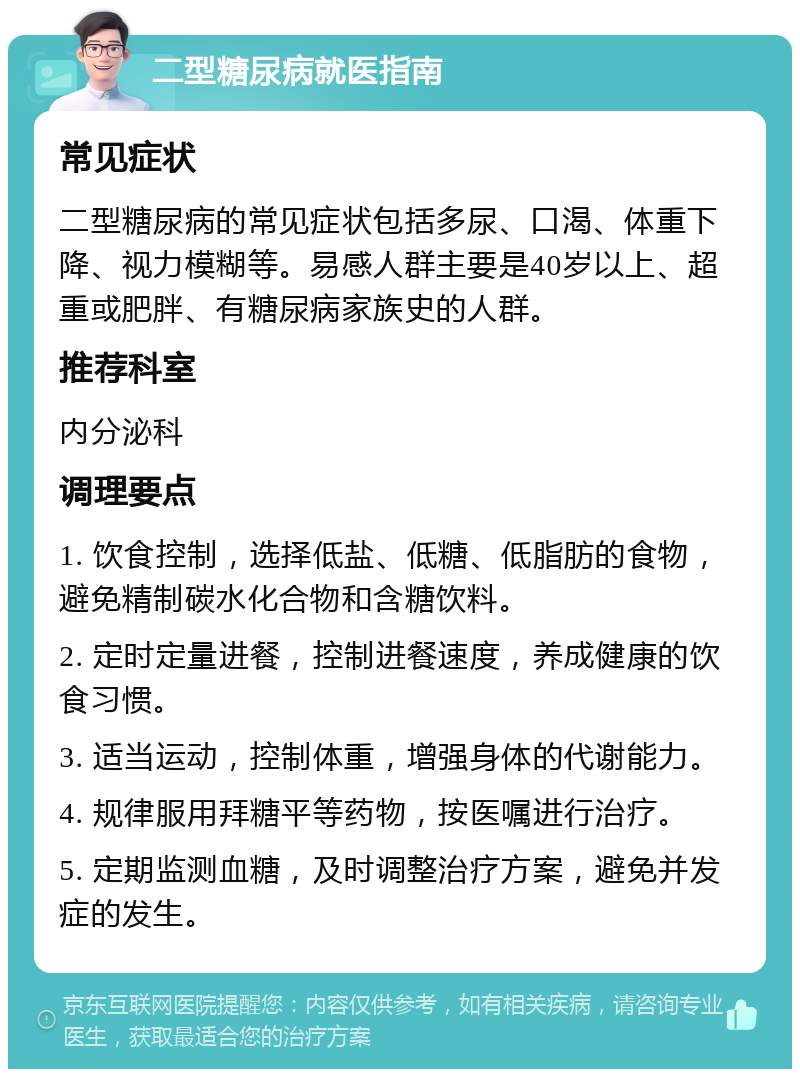 二型糖尿病就医指南 常见症状 二型糖尿病的常见症状包括多尿、口渴、体重下降、视力模糊等。易感人群主要是40岁以上、超重或肥胖、有糖尿病家族史的人群。 推荐科室 内分泌科 调理要点 1. 饮食控制，选择低盐、低糖、低脂肪的食物，避免精制碳水化合物和含糖饮料。 2. 定时定量进餐，控制进餐速度，养成健康的饮食习惯。 3. 适当运动，控制体重，增强身体的代谢能力。 4. 规律服用拜糖平等药物，按医嘱进行治疗。 5. 定期监测血糖，及时调整治疗方案，避免并发症的发生。