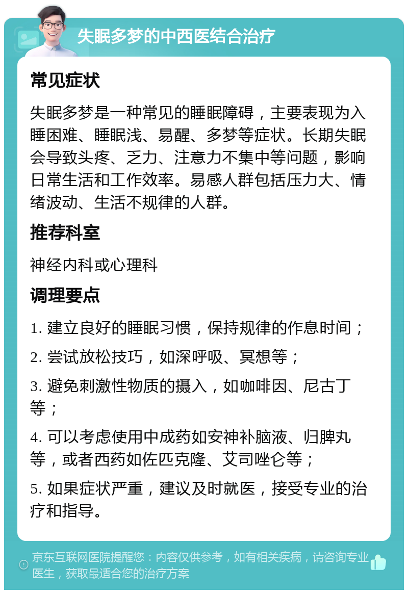 失眠多梦的中西医结合治疗 常见症状 失眠多梦是一种常见的睡眠障碍，主要表现为入睡困难、睡眠浅、易醒、多梦等症状。长期失眠会导致头疼、乏力、注意力不集中等问题，影响日常生活和工作效率。易感人群包括压力大、情绪波动、生活不规律的人群。 推荐科室 神经内科或心理科 调理要点 1. 建立良好的睡眠习惯，保持规律的作息时间； 2. 尝试放松技巧，如深呼吸、冥想等； 3. 避免刺激性物质的摄入，如咖啡因、尼古丁等； 4. 可以考虑使用中成药如安神补脑液、归脾丸等，或者西药如佐匹克隆、艾司唑仑等； 5. 如果症状严重，建议及时就医，接受专业的治疗和指导。