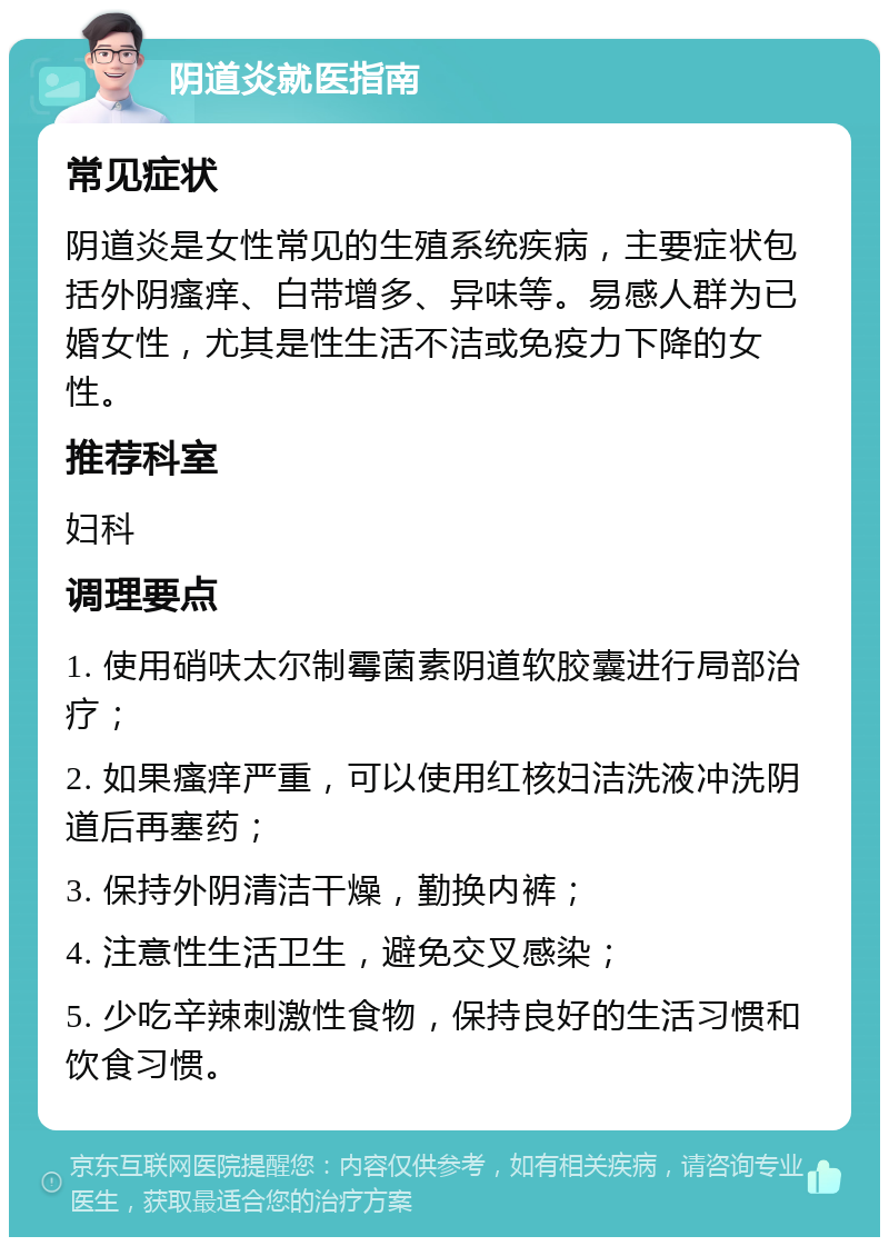 阴道炎就医指南 常见症状 阴道炎是女性常见的生殖系统疾病，主要症状包括外阴瘙痒、白带增多、异味等。易感人群为已婚女性，尤其是性生活不洁或免疫力下降的女性。 推荐科室 妇科 调理要点 1. 使用硝呋太尔制霉菌素阴道软胶囊进行局部治疗； 2. 如果瘙痒严重，可以使用红核妇洁洗液冲洗阴道后再塞药； 3. 保持外阴清洁干燥，勤换内裤； 4. 注意性生活卫生，避免交叉感染； 5. 少吃辛辣刺激性食物，保持良好的生活习惯和饮食习惯。