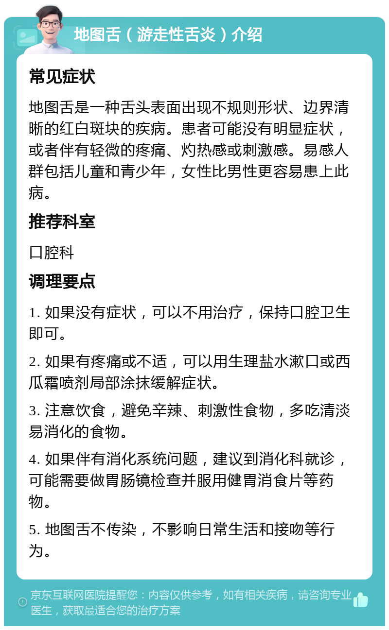 地图舌（游走性舌炎）介绍 常见症状 地图舌是一种舌头表面出现不规则形状、边界清晰的红白斑块的疾病。患者可能没有明显症状，或者伴有轻微的疼痛、灼热感或刺激感。易感人群包括儿童和青少年，女性比男性更容易患上此病。 推荐科室 口腔科 调理要点 1. 如果没有症状，可以不用治疗，保持口腔卫生即可。 2. 如果有疼痛或不适，可以用生理盐水漱口或西瓜霜喷剂局部涂抹缓解症状。 3. 注意饮食，避免辛辣、刺激性食物，多吃清淡易消化的食物。 4. 如果伴有消化系统问题，建议到消化科就诊，可能需要做胃肠镜检查并服用健胃消食片等药物。 5. 地图舌不传染，不影响日常生活和接吻等行为。