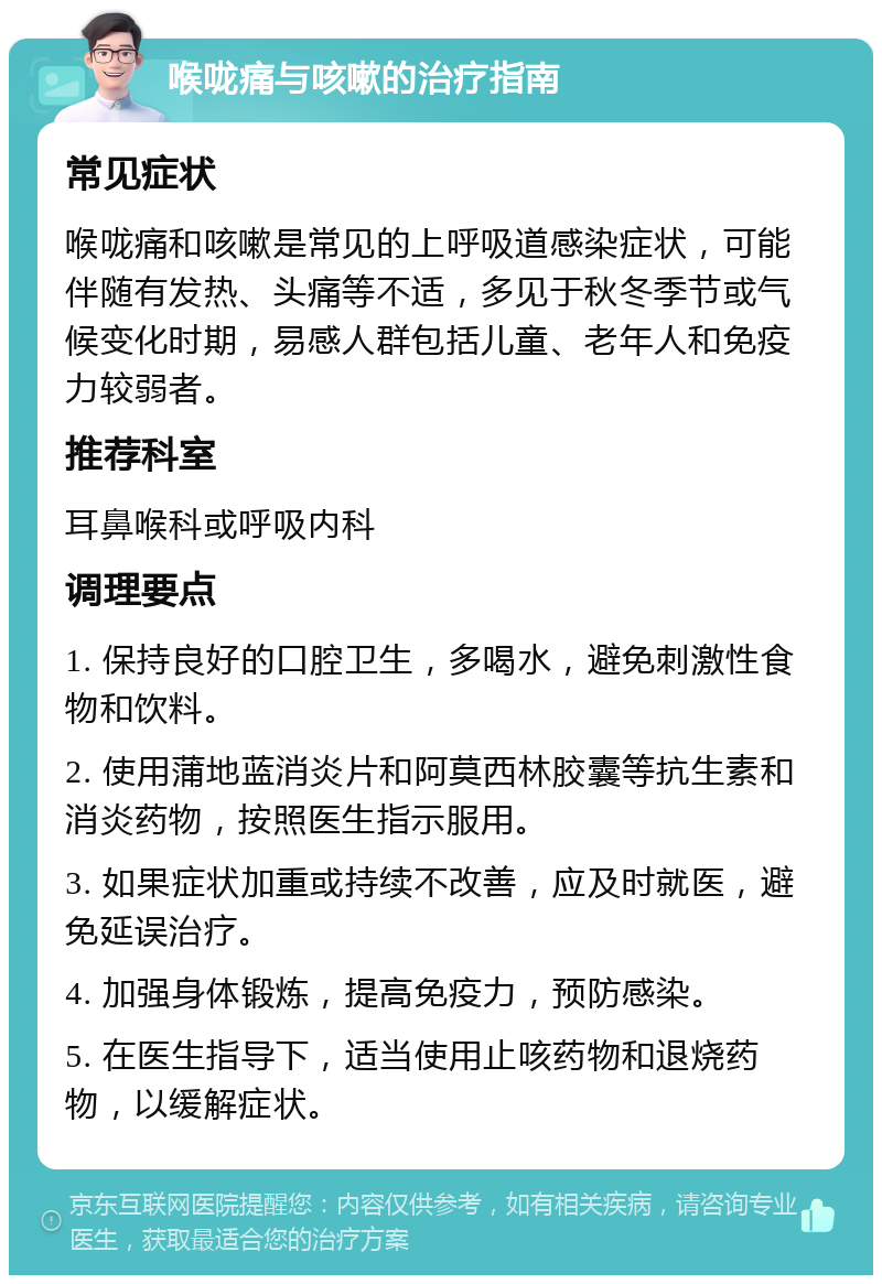 喉咙痛与咳嗽的治疗指南 常见症状 喉咙痛和咳嗽是常见的上呼吸道感染症状，可能伴随有发热、头痛等不适，多见于秋冬季节或气候变化时期，易感人群包括儿童、老年人和免疫力较弱者。 推荐科室 耳鼻喉科或呼吸内科 调理要点 1. 保持良好的口腔卫生，多喝水，避免刺激性食物和饮料。 2. 使用蒲地蓝消炎片和阿莫西林胶囊等抗生素和消炎药物，按照医生指示服用。 3. 如果症状加重或持续不改善，应及时就医，避免延误治疗。 4. 加强身体锻炼，提高免疫力，预防感染。 5. 在医生指导下，适当使用止咳药物和退烧药物，以缓解症状。