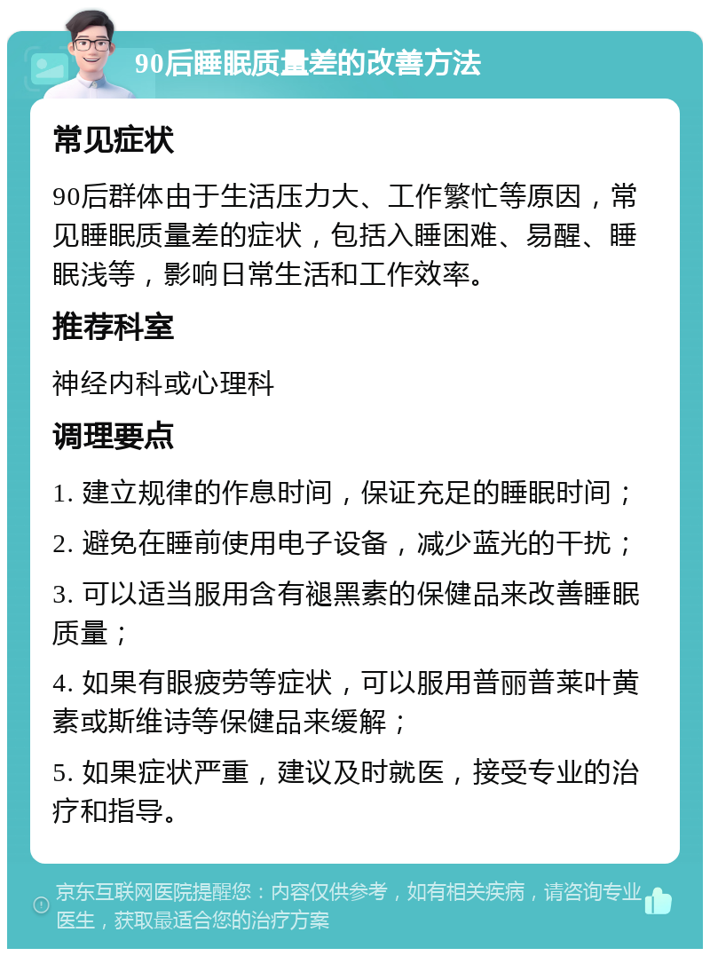 90后睡眠质量差的改善方法 常见症状 90后群体由于生活压力大、工作繁忙等原因，常见睡眠质量差的症状，包括入睡困难、易醒、睡眠浅等，影响日常生活和工作效率。 推荐科室 神经内科或心理科 调理要点 1. 建立规律的作息时间，保证充足的睡眠时间； 2. 避免在睡前使用电子设备，减少蓝光的干扰； 3. 可以适当服用含有褪黑素的保健品来改善睡眠质量； 4. 如果有眼疲劳等症状，可以服用普丽普莱叶黄素或斯维诗等保健品来缓解； 5. 如果症状严重，建议及时就医，接受专业的治疗和指导。