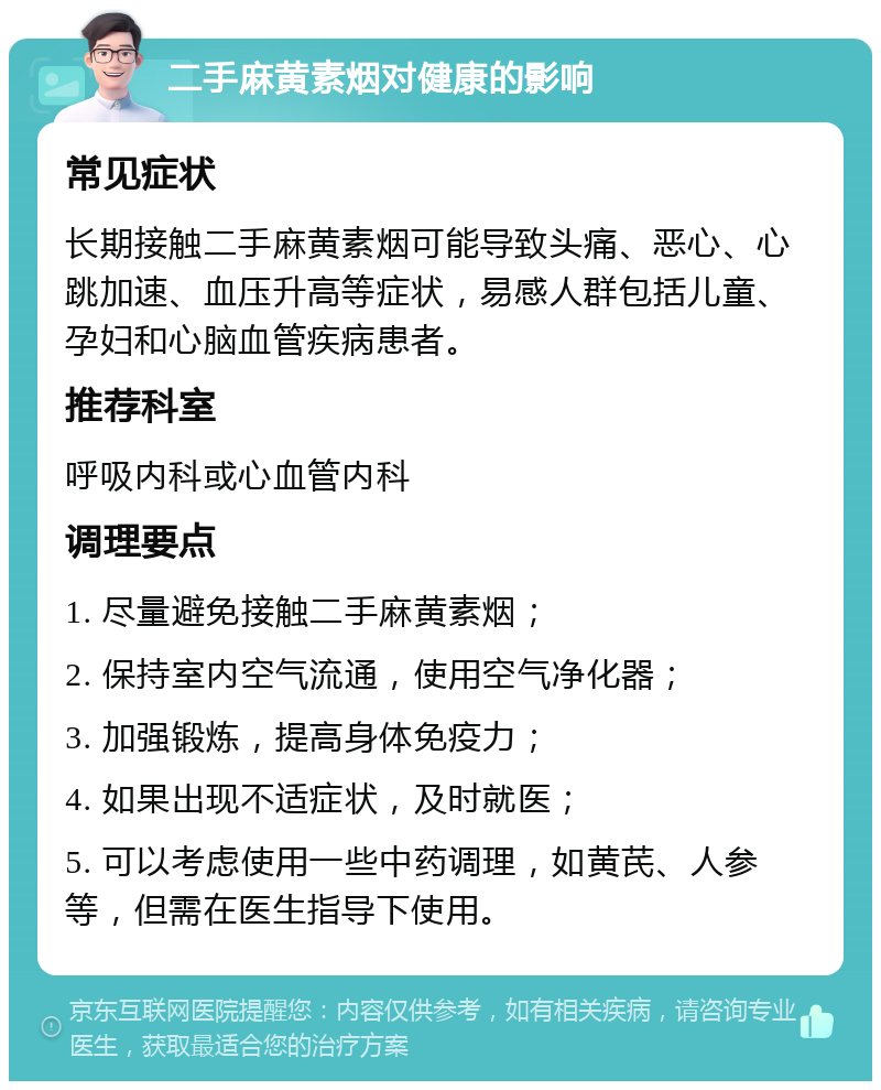 二手麻黄素烟对健康的影响 常见症状 长期接触二手麻黄素烟可能导致头痛、恶心、心跳加速、血压升高等症状，易感人群包括儿童、孕妇和心脑血管疾病患者。 推荐科室 呼吸内科或心血管内科 调理要点 1. 尽量避免接触二手麻黄素烟； 2. 保持室内空气流通，使用空气净化器； 3. 加强锻炼，提高身体免疫力； 4. 如果出现不适症状，及时就医； 5. 可以考虑使用一些中药调理，如黄芪、人参等，但需在医生指导下使用。