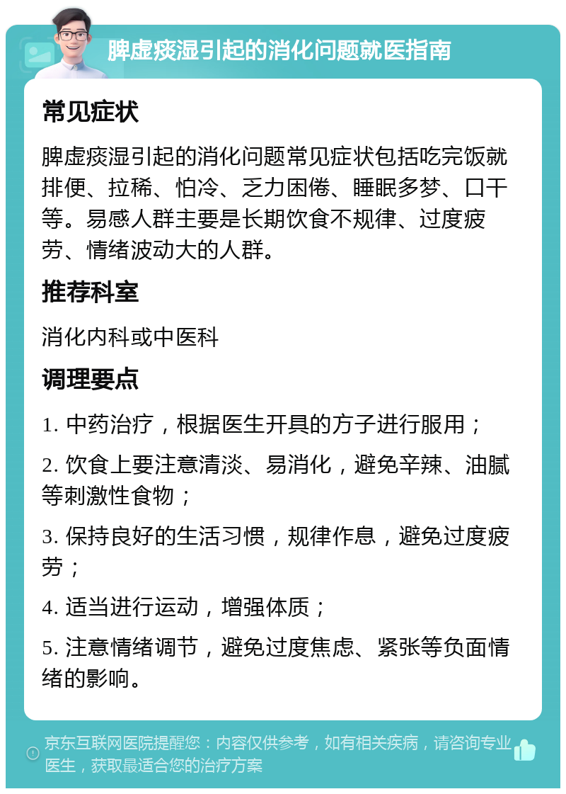 脾虚痰湿引起的消化问题就医指南 常见症状 脾虚痰湿引起的消化问题常见症状包括吃完饭就排便、拉稀、怕冷、乏力困倦、睡眠多梦、口干等。易感人群主要是长期饮食不规律、过度疲劳、情绪波动大的人群。 推荐科室 消化内科或中医科 调理要点 1. 中药治疗，根据医生开具的方子进行服用； 2. 饮食上要注意清淡、易消化，避免辛辣、油腻等刺激性食物； 3. 保持良好的生活习惯，规律作息，避免过度疲劳； 4. 适当进行运动，增强体质； 5. 注意情绪调节，避免过度焦虑、紧张等负面情绪的影响。