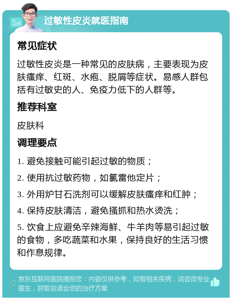 过敏性皮炎就医指南 常见症状 过敏性皮炎是一种常见的皮肤病，主要表现为皮肤瘙痒、红斑、水疱、脱屑等症状。易感人群包括有过敏史的人、免疫力低下的人群等。 推荐科室 皮肤科 调理要点 1. 避免接触可能引起过敏的物质； 2. 使用抗过敏药物，如氯雷他定片； 3. 外用炉甘石洗剂可以缓解皮肤瘙痒和红肿； 4. 保持皮肤清洁，避免搔抓和热水烫洗； 5. 饮食上应避免辛辣海鲜、牛羊肉等易引起过敏的食物，多吃蔬菜和水果，保持良好的生活习惯和作息规律。