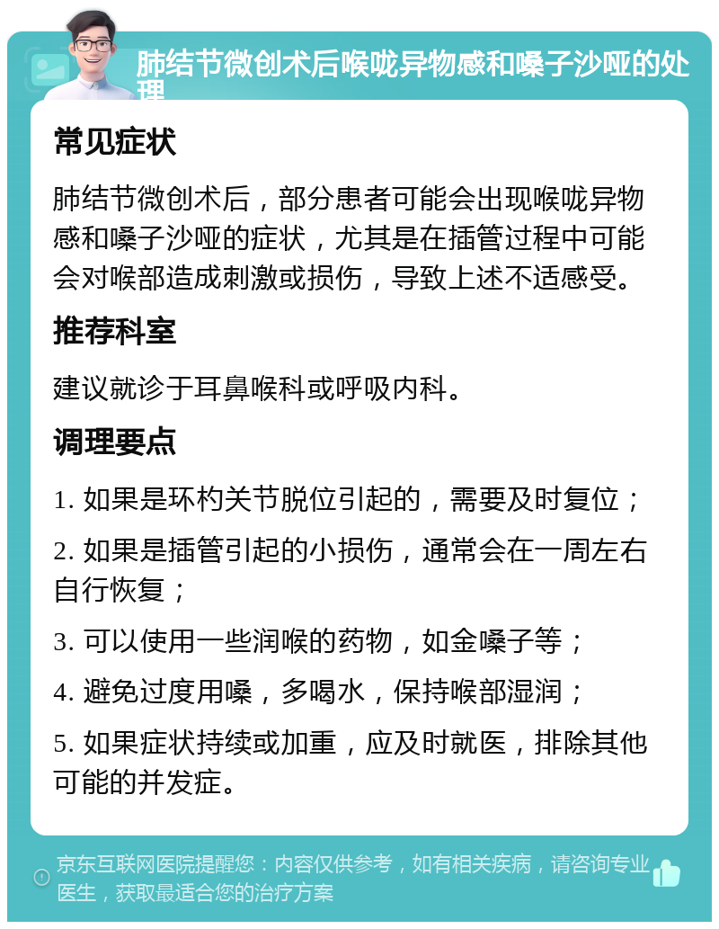 肺结节微创术后喉咙异物感和嗓子沙哑的处理 常见症状 肺结节微创术后，部分患者可能会出现喉咙异物感和嗓子沙哑的症状，尤其是在插管过程中可能会对喉部造成刺激或损伤，导致上述不适感受。 推荐科室 建议就诊于耳鼻喉科或呼吸内科。 调理要点 1. 如果是环杓关节脱位引起的，需要及时复位； 2. 如果是插管引起的小损伤，通常会在一周左右自行恢复； 3. 可以使用一些润喉的药物，如金嗓子等； 4. 避免过度用嗓，多喝水，保持喉部湿润； 5. 如果症状持续或加重，应及时就医，排除其他可能的并发症。