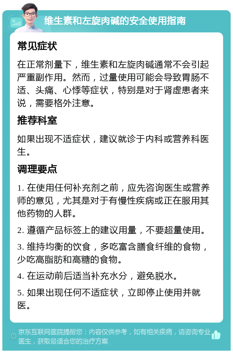 维生素和左旋肉碱的安全使用指南 常见症状 在正常剂量下，维生素和左旋肉碱通常不会引起严重副作用。然而，过量使用可能会导致胃肠不适、头痛、心悸等症状，特别是对于肾虚患者来说，需要格外注意。 推荐科室 如果出现不适症状，建议就诊于内科或营养科医生。 调理要点 1. 在使用任何补充剂之前，应先咨询医生或营养师的意见，尤其是对于有慢性疾病或正在服用其他药物的人群。 2. 遵循产品标签上的建议用量，不要超量使用。 3. 维持均衡的饮食，多吃富含膳食纤维的食物，少吃高脂肪和高糖的食物。 4. 在运动前后适当补充水分，避免脱水。 5. 如果出现任何不适症状，立即停止使用并就医。