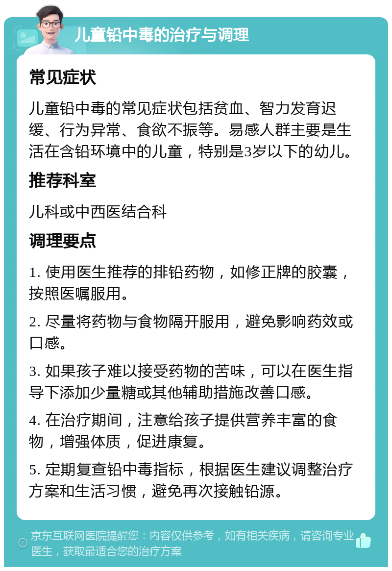 儿童铅中毒的治疗与调理 常见症状 儿童铅中毒的常见症状包括贫血、智力发育迟缓、行为异常、食欲不振等。易感人群主要是生活在含铅环境中的儿童，特别是3岁以下的幼儿。 推荐科室 儿科或中西医结合科 调理要点 1. 使用医生推荐的排铅药物，如修正牌的胶囊，按照医嘱服用。 2. 尽量将药物与食物隔开服用，避免影响药效或口感。 3. 如果孩子难以接受药物的苦味，可以在医生指导下添加少量糖或其他辅助措施改善口感。 4. 在治疗期间，注意给孩子提供营养丰富的食物，增强体质，促进康复。 5. 定期复查铅中毒指标，根据医生建议调整治疗方案和生活习惯，避免再次接触铅源。