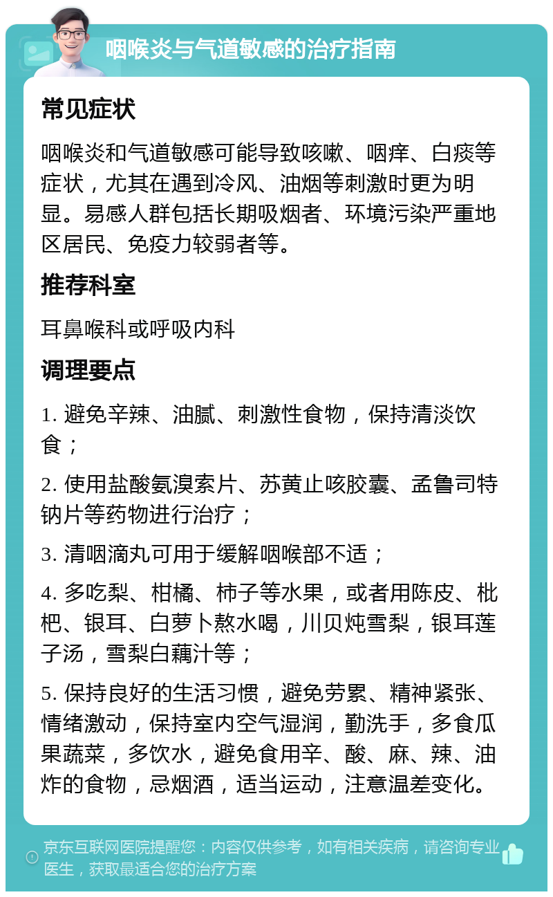 咽喉炎与气道敏感的治疗指南 常见症状 咽喉炎和气道敏感可能导致咳嗽、咽痒、白痰等症状，尤其在遇到冷风、油烟等刺激时更为明显。易感人群包括长期吸烟者、环境污染严重地区居民、免疫力较弱者等。 推荐科室 耳鼻喉科或呼吸内科 调理要点 1. 避免辛辣、油腻、刺激性食物，保持清淡饮食； 2. 使用盐酸氨溴索片、苏黄止咳胶囊、孟鲁司特钠片等药物进行治疗； 3. 清咽滴丸可用于缓解咽喉部不适； 4. 多吃梨、柑橘、柿子等水果，或者用陈皮、枇杷、银耳、白萝卜熬水喝，川贝炖雪梨，银耳莲子汤，雪梨白藕汁等； 5. 保持良好的生活习惯，避免劳累、精神紧张、情绪激动，保持室内空气湿润，勤洗手，多食瓜果蔬菜，多饮水，避免食用辛、酸、麻、辣、油炸的食物，忌烟酒，适当运动，注意温差变化。