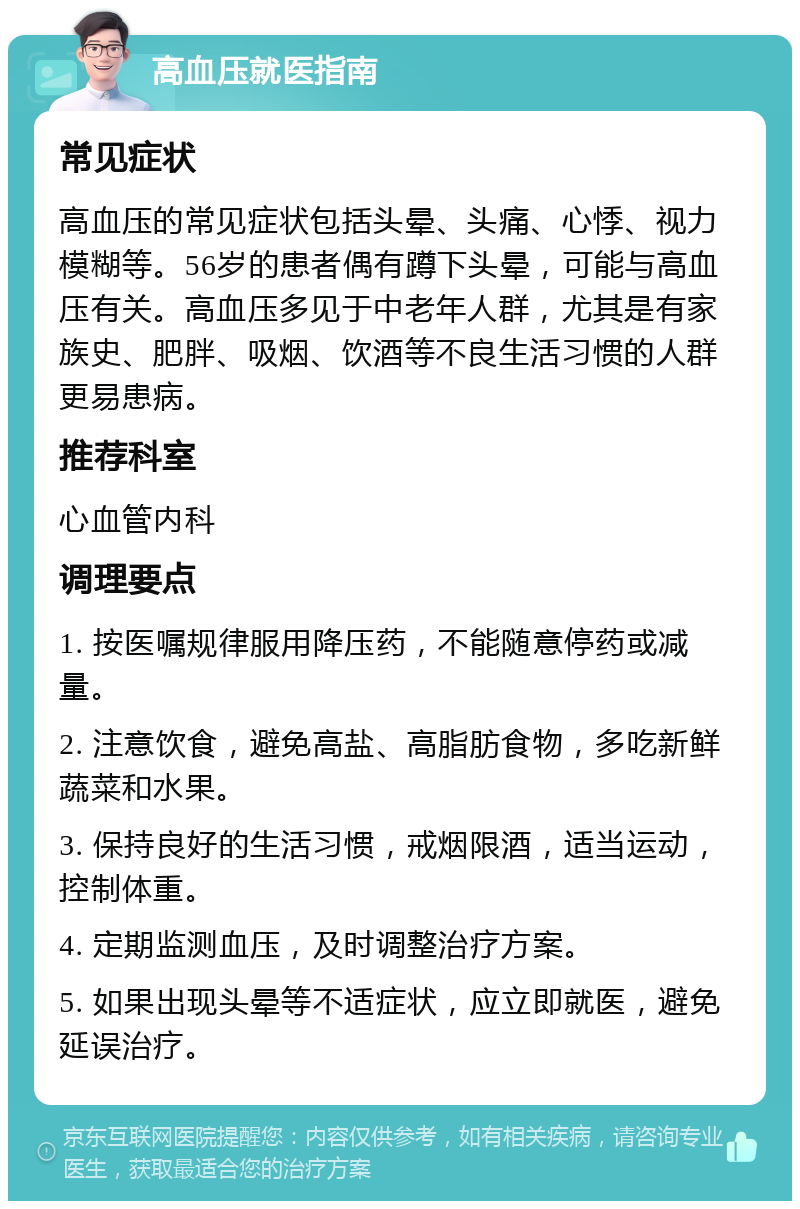 高血压就医指南 常见症状 高血压的常见症状包括头晕、头痛、心悸、视力模糊等。56岁的患者偶有蹲下头晕，可能与高血压有关。高血压多见于中老年人群，尤其是有家族史、肥胖、吸烟、饮酒等不良生活习惯的人群更易患病。 推荐科室 心血管内科 调理要点 1. 按医嘱规律服用降压药，不能随意停药或减量。 2. 注意饮食，避免高盐、高脂肪食物，多吃新鲜蔬菜和水果。 3. 保持良好的生活习惯，戒烟限酒，适当运动，控制体重。 4. 定期监测血压，及时调整治疗方案。 5. 如果出现头晕等不适症状，应立即就医，避免延误治疗。