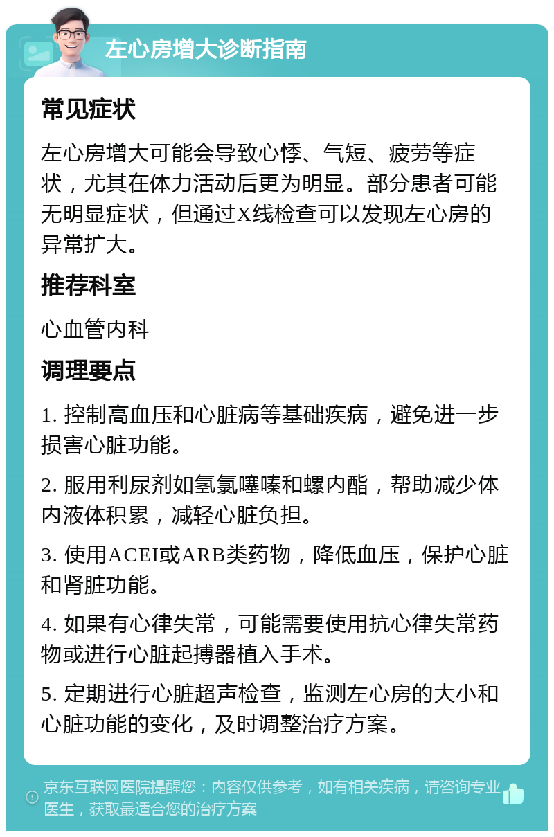 左心房增大诊断指南 常见症状 左心房增大可能会导致心悸、气短、疲劳等症状，尤其在体力活动后更为明显。部分患者可能无明显症状，但通过X线检查可以发现左心房的异常扩大。 推荐科室 心血管内科 调理要点 1. 控制高血压和心脏病等基础疾病，避免进一步损害心脏功能。 2. 服用利尿剂如氢氯噻嗪和螺内酯，帮助减少体内液体积累，减轻心脏负担。 3. 使用ACEI或ARB类药物，降低血压，保护心脏和肾脏功能。 4. 如果有心律失常，可能需要使用抗心律失常药物或进行心脏起搏器植入手术。 5. 定期进行心脏超声检查，监测左心房的大小和心脏功能的变化，及时调整治疗方案。