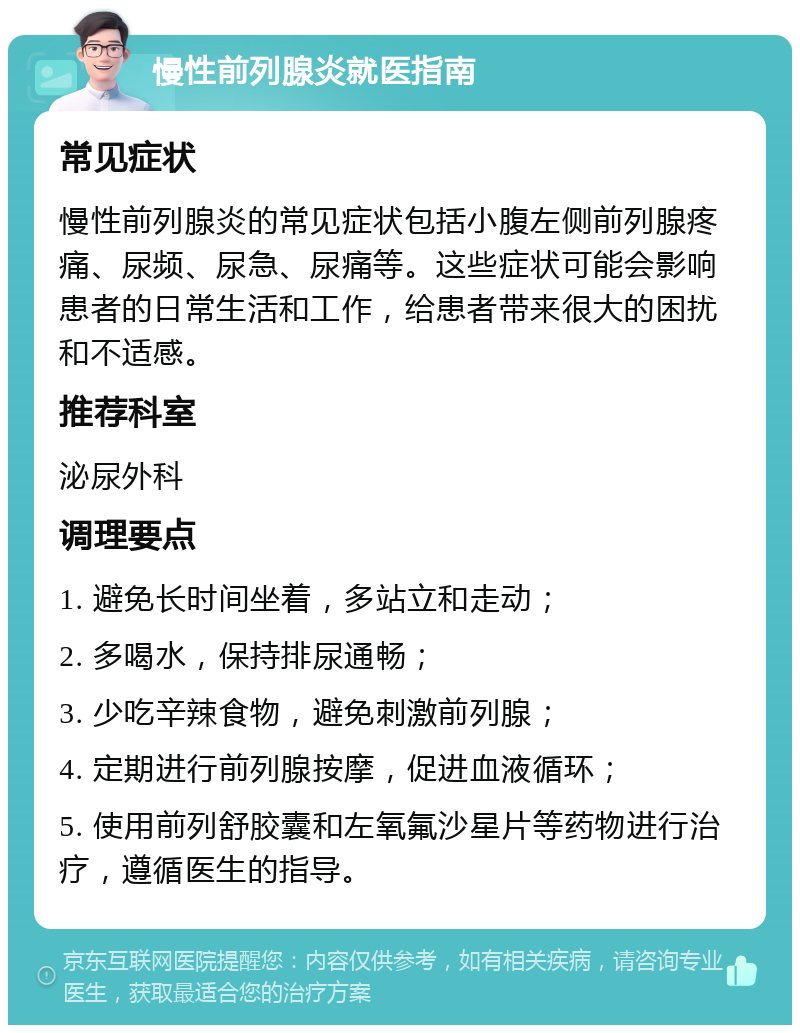 慢性前列腺炎就医指南 常见症状 慢性前列腺炎的常见症状包括小腹左侧前列腺疼痛、尿频、尿急、尿痛等。这些症状可能会影响患者的日常生活和工作，给患者带来很大的困扰和不适感。 推荐科室 泌尿外科 调理要点 1. 避免长时间坐着，多站立和走动； 2. 多喝水，保持排尿通畅； 3. 少吃辛辣食物，避免刺激前列腺； 4. 定期进行前列腺按摩，促进血液循环； 5. 使用前列舒胶囊和左氧氟沙星片等药物进行治疗，遵循医生的指导。