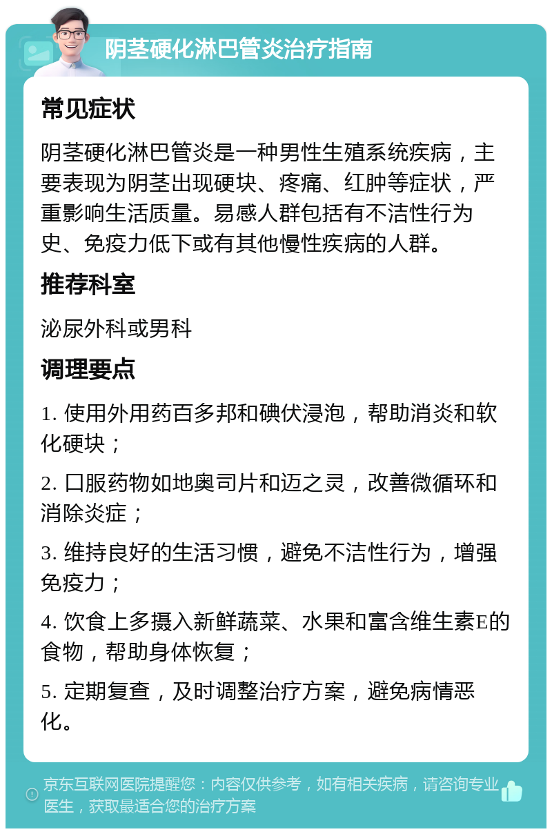 阴茎硬化淋巴管炎治疗指南 常见症状 阴茎硬化淋巴管炎是一种男性生殖系统疾病，主要表现为阴茎出现硬块、疼痛、红肿等症状，严重影响生活质量。易感人群包括有不洁性行为史、免疫力低下或有其他慢性疾病的人群。 推荐科室 泌尿外科或男科 调理要点 1. 使用外用药百多邦和碘伏浸泡，帮助消炎和软化硬块； 2. 口服药物如地奥司片和迈之灵，改善微循环和消除炎症； 3. 维持良好的生活习惯，避免不洁性行为，增强免疫力； 4. 饮食上多摄入新鲜蔬菜、水果和富含维生素E的食物，帮助身体恢复； 5. 定期复查，及时调整治疗方案，避免病情恶化。