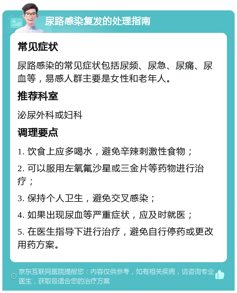 尿路感染复发的处理指南 常见症状 尿路感染的常见症状包括尿频、尿急、尿痛、尿血等，易感人群主要是女性和老年人。 推荐科室 泌尿外科或妇科 调理要点 1. 饮食上应多喝水，避免辛辣刺激性食物； 2. 可以服用左氧氟沙星或三金片等药物进行治疗； 3. 保持个人卫生，避免交叉感染； 4. 如果出现尿血等严重症状，应及时就医； 5. 在医生指导下进行治疗，避免自行停药或更改用药方案。