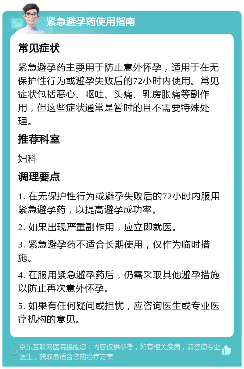 紧急避孕药使用指南 常见症状 紧急避孕药主要用于防止意外怀孕，适用于在无保护性行为或避孕失败后的72小时内使用。常见症状包括恶心、呕吐、头痛、乳房胀痛等副作用，但这些症状通常是暂时的且不需要特殊处理。 推荐科室 妇科 调理要点 1. 在无保护性行为或避孕失败后的72小时内服用紧急避孕药，以提高避孕成功率。 2. 如果出现严重副作用，应立即就医。 3. 紧急避孕药不适合长期使用，仅作为临时措施。 4. 在服用紧急避孕药后，仍需采取其他避孕措施以防止再次意外怀孕。 5. 如果有任何疑问或担忧，应咨询医生或专业医疗机构的意见。