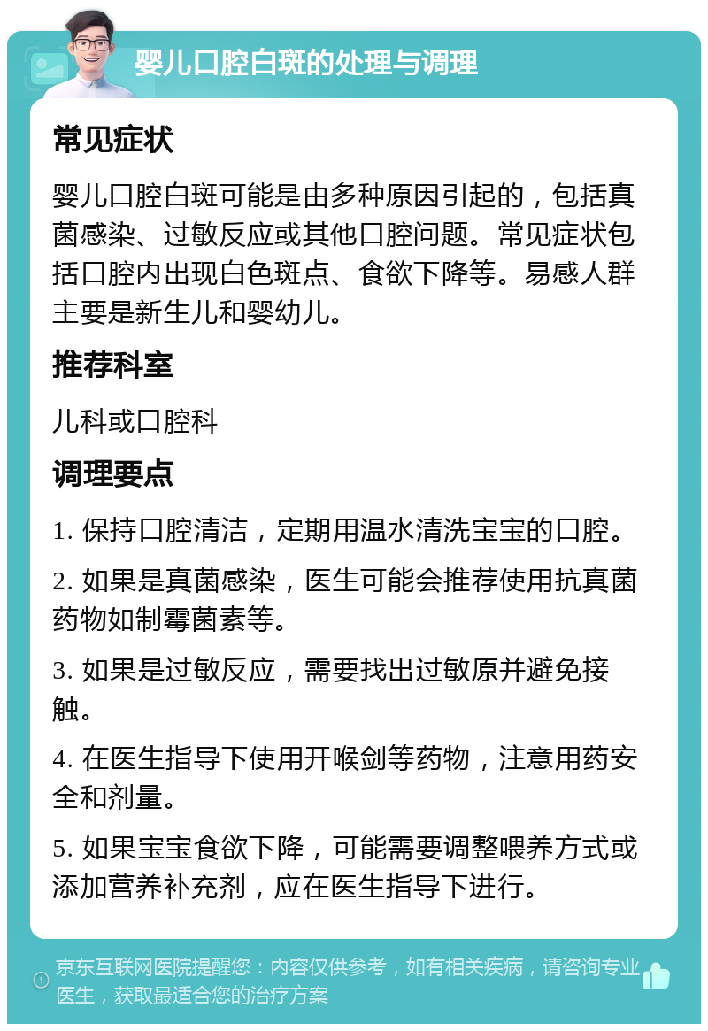 婴儿口腔白斑的处理与调理 常见症状 婴儿口腔白斑可能是由多种原因引起的，包括真菌感染、过敏反应或其他口腔问题。常见症状包括口腔内出现白色斑点、食欲下降等。易感人群主要是新生儿和婴幼儿。 推荐科室 儿科或口腔科 调理要点 1. 保持口腔清洁，定期用温水清洗宝宝的口腔。 2. 如果是真菌感染，医生可能会推荐使用抗真菌药物如制霉菌素等。 3. 如果是过敏反应，需要找出过敏原并避免接触。 4. 在医生指导下使用开喉剑等药物，注意用药安全和剂量。 5. 如果宝宝食欲下降，可能需要调整喂养方式或添加营养补充剂，应在医生指导下进行。