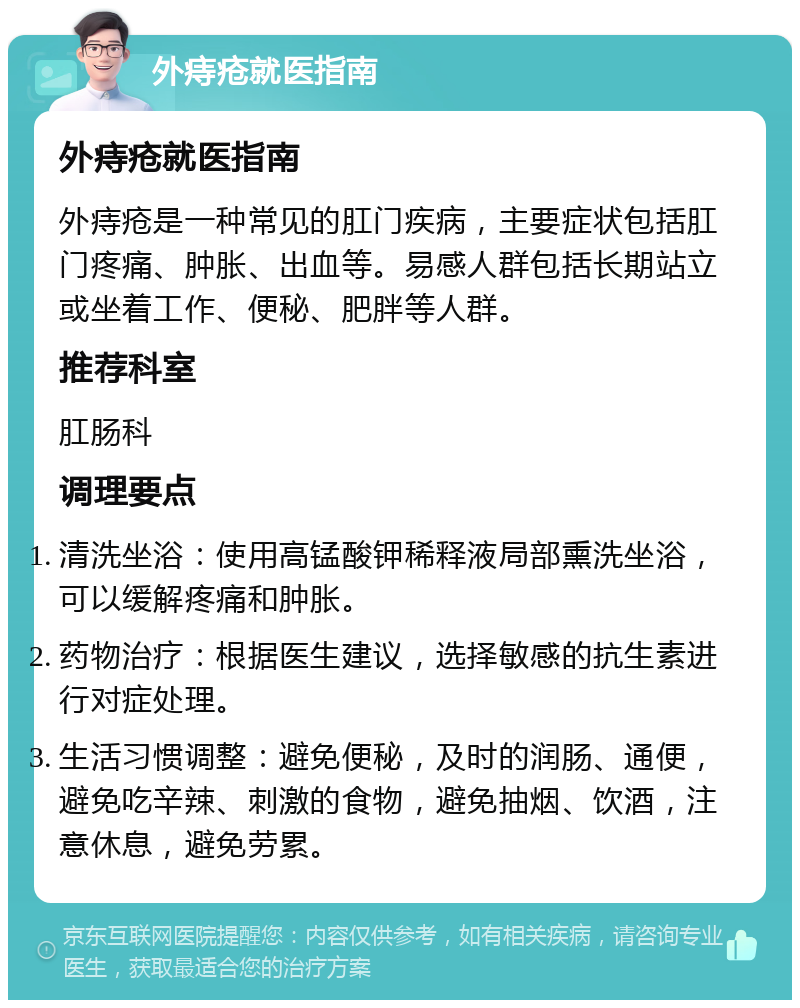 外痔疮就医指南 外痔疮就医指南 外痔疮是一种常见的肛门疾病，主要症状包括肛门疼痛、肿胀、出血等。易感人群包括长期站立或坐着工作、便秘、肥胖等人群。 推荐科室 肛肠科 调理要点 清洗坐浴：使用高锰酸钾稀释液局部熏洗坐浴，可以缓解疼痛和肿胀。 药物治疗：根据医生建议，选择敏感的抗生素进行对症处理。 生活习惯调整：避免便秘，及时的润肠、通便，避免吃辛辣、刺激的食物，避免抽烟、饮酒，注意休息，避免劳累。