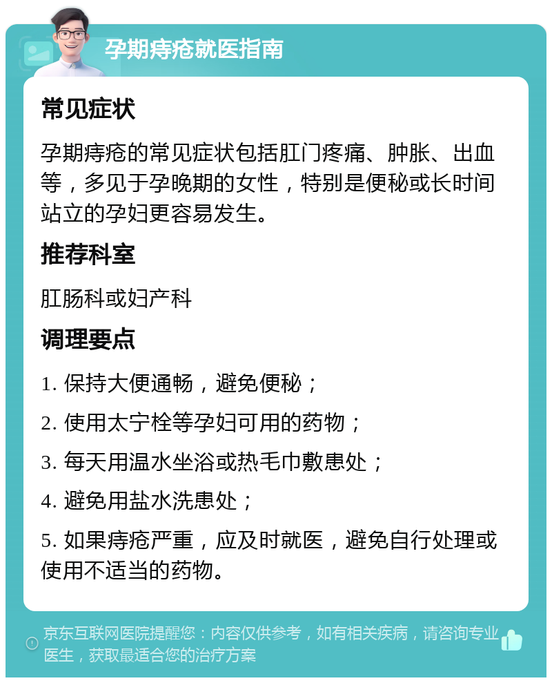 孕期痔疮就医指南 常见症状 孕期痔疮的常见症状包括肛门疼痛、肿胀、出血等，多见于孕晚期的女性，特别是便秘或长时间站立的孕妇更容易发生。 推荐科室 肛肠科或妇产科 调理要点 1. 保持大便通畅，避免便秘； 2. 使用太宁栓等孕妇可用的药物； 3. 每天用温水坐浴或热毛巾敷患处； 4. 避免用盐水洗患处； 5. 如果痔疮严重，应及时就医，避免自行处理或使用不适当的药物。