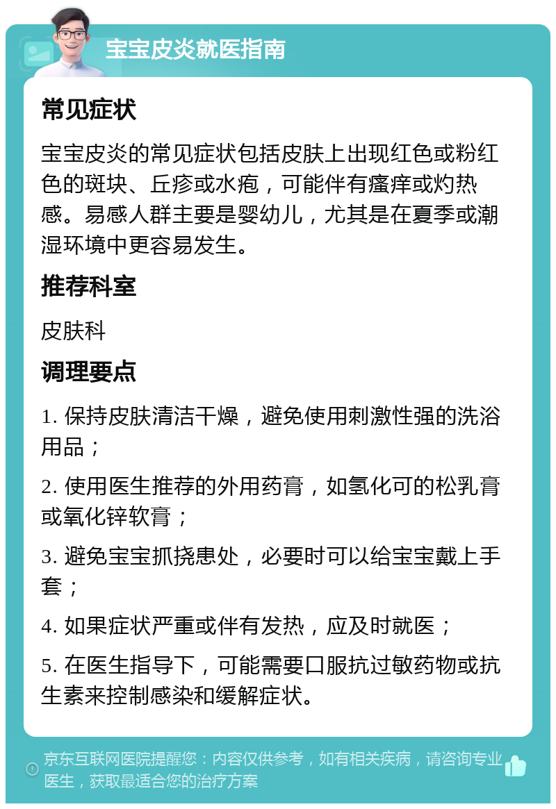 宝宝皮炎就医指南 常见症状 宝宝皮炎的常见症状包括皮肤上出现红色或粉红色的斑块、丘疹或水疱，可能伴有瘙痒或灼热感。易感人群主要是婴幼儿，尤其是在夏季或潮湿环境中更容易发生。 推荐科室 皮肤科 调理要点 1. 保持皮肤清洁干燥，避免使用刺激性强的洗浴用品； 2. 使用医生推荐的外用药膏，如氢化可的松乳膏或氧化锌软膏； 3. 避免宝宝抓挠患处，必要时可以给宝宝戴上手套； 4. 如果症状严重或伴有发热，应及时就医； 5. 在医生指导下，可能需要口服抗过敏药物或抗生素来控制感染和缓解症状。